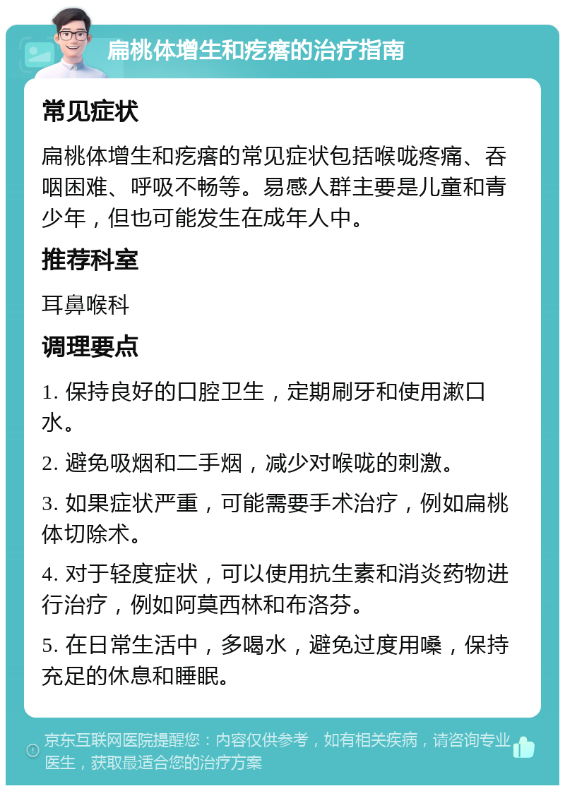 扁桃体增生和疙瘩的治疗指南 常见症状 扁桃体增生和疙瘩的常见症状包括喉咙疼痛、吞咽困难、呼吸不畅等。易感人群主要是儿童和青少年，但也可能发生在成年人中。 推荐科室 耳鼻喉科 调理要点 1. 保持良好的口腔卫生，定期刷牙和使用漱口水。 2. 避免吸烟和二手烟，减少对喉咙的刺激。 3. 如果症状严重，可能需要手术治疗，例如扁桃体切除术。 4. 对于轻度症状，可以使用抗生素和消炎药物进行治疗，例如阿莫西林和布洛芬。 5. 在日常生活中，多喝水，避免过度用嗓，保持充足的休息和睡眠。