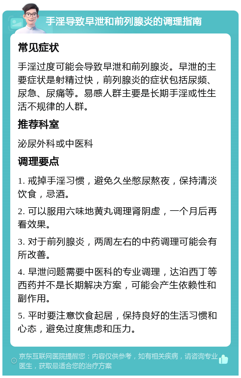 手淫导致早泄和前列腺炎的调理指南 常见症状 手淫过度可能会导致早泄和前列腺炎。早泄的主要症状是射精过快，前列腺炎的症状包括尿频、尿急、尿痛等。易感人群主要是长期手淫或性生活不规律的人群。 推荐科室 泌尿外科或中医科 调理要点 1. 戒掉手淫习惯，避免久坐憋尿熬夜，保持清淡饮食，忌酒。 2. 可以服用六味地黄丸调理肾阴虚，一个月后再看效果。 3. 对于前列腺炎，两周左右的中药调理可能会有所改善。 4. 早泄问题需要中医科的专业调理，达泊西丁等西药并不是长期解决方案，可能会产生依赖性和副作用。 5. 平时要注意饮食起居，保持良好的生活习惯和心态，避免过度焦虑和压力。