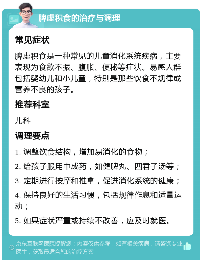 脾虚积食的治疗与调理 常见症状 脾虚积食是一种常见的儿童消化系统疾病，主要表现为食欲不振、腹胀、便秘等症状。易感人群包括婴幼儿和小儿童，特别是那些饮食不规律或营养不良的孩子。 推荐科室 儿科 调理要点 1. 调整饮食结构，增加易消化的食物； 2. 给孩子服用中成药，如健脾丸、四君子汤等； 3. 定期进行按摩和推拿，促进消化系统的健康； 4. 保持良好的生活习惯，包括规律作息和适量运动； 5. 如果症状严重或持续不改善，应及时就医。