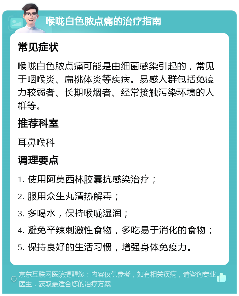 喉咙白色脓点痛的治疗指南 常见症状 喉咙白色脓点痛可能是由细菌感染引起的，常见于咽喉炎、扁桃体炎等疾病。易感人群包括免疫力较弱者、长期吸烟者、经常接触污染环境的人群等。 推荐科室 耳鼻喉科 调理要点 1. 使用阿莫西林胶囊抗感染治疗； 2. 服用众生丸清热解毒； 3. 多喝水，保持喉咙湿润； 4. 避免辛辣刺激性食物，多吃易于消化的食物； 5. 保持良好的生活习惯，增强身体免疫力。