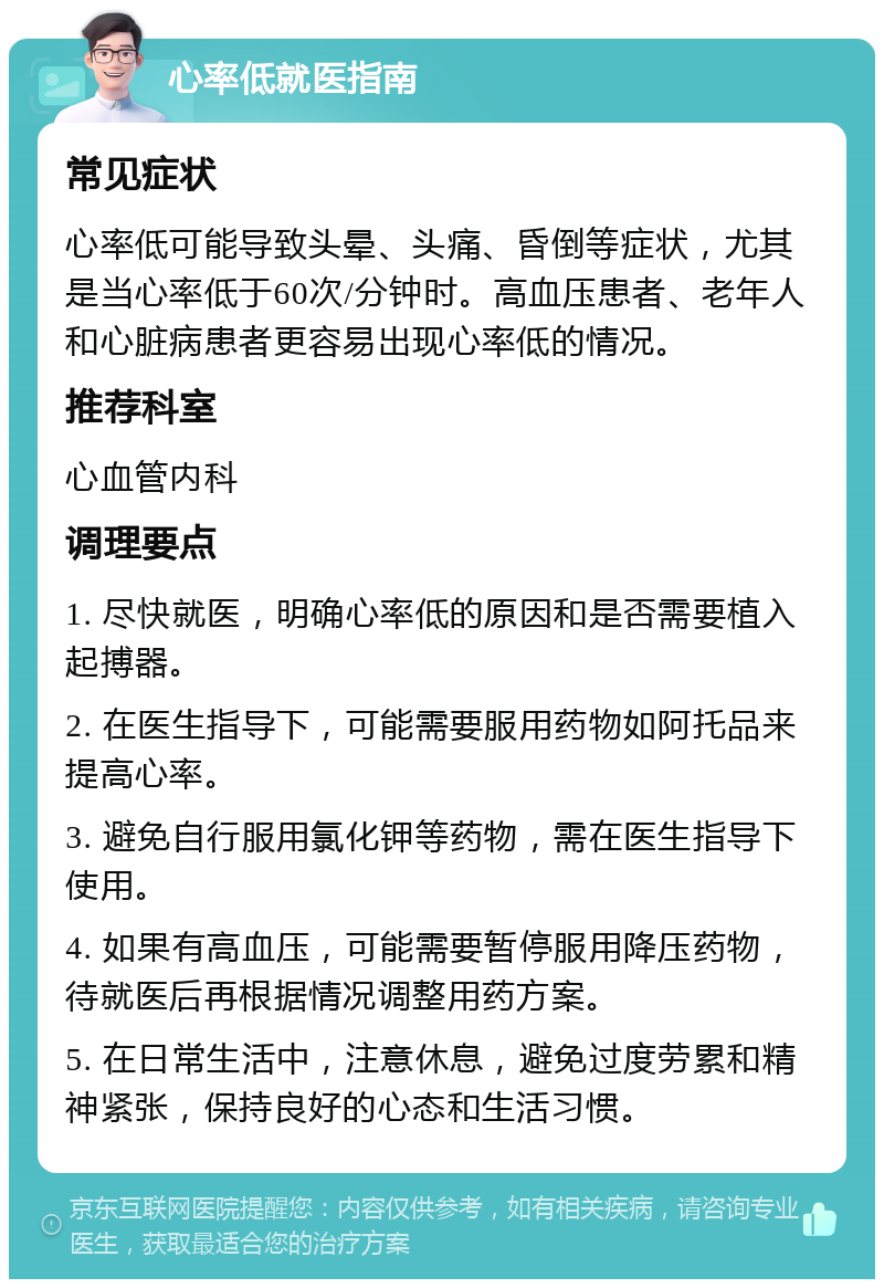 心率低就医指南 常见症状 心率低可能导致头晕、头痛、昏倒等症状，尤其是当心率低于60次/分钟时。高血压患者、老年人和心脏病患者更容易出现心率低的情况。 推荐科室 心血管内科 调理要点 1. 尽快就医，明确心率低的原因和是否需要植入起搏器。 2. 在医生指导下，可能需要服用药物如阿托品来提高心率。 3. 避免自行服用氯化钾等药物，需在医生指导下使用。 4. 如果有高血压，可能需要暂停服用降压药物，待就医后再根据情况调整用药方案。 5. 在日常生活中，注意休息，避免过度劳累和精神紧张，保持良好的心态和生活习惯。