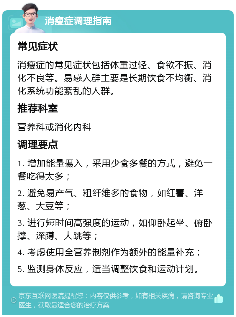 消瘦症调理指南 常见症状 消瘦症的常见症状包括体重过轻、食欲不振、消化不良等。易感人群主要是长期饮食不均衡、消化系统功能紊乱的人群。 推荐科室 营养科或消化内科 调理要点 1. 增加能量摄入，采用少食多餐的方式，避免一餐吃得太多； 2. 避免易产气、粗纤维多的食物，如红薯、洋葱、大豆等； 3. 进行短时间高强度的运动，如仰卧起坐、俯卧撑、深蹲、大跳等； 4. 考虑使用全营养制剂作为额外的能量补充； 5. 监测身体反应，适当调整饮食和运动计划。