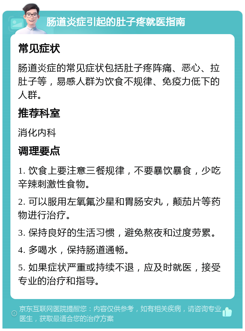 肠道炎症引起的肚子疼就医指南 常见症状 肠道炎症的常见症状包括肚子疼阵痛、恶心、拉肚子等，易感人群为饮食不规律、免疫力低下的人群。 推荐科室 消化内科 调理要点 1. 饮食上要注意三餐规律，不要暴饮暴食，少吃辛辣刺激性食物。 2. 可以服用左氧氟沙星和胃肠安丸，颠茄片等药物进行治疗。 3. 保持良好的生活习惯，避免熬夜和过度劳累。 4. 多喝水，保持肠道通畅。 5. 如果症状严重或持续不退，应及时就医，接受专业的治疗和指导。