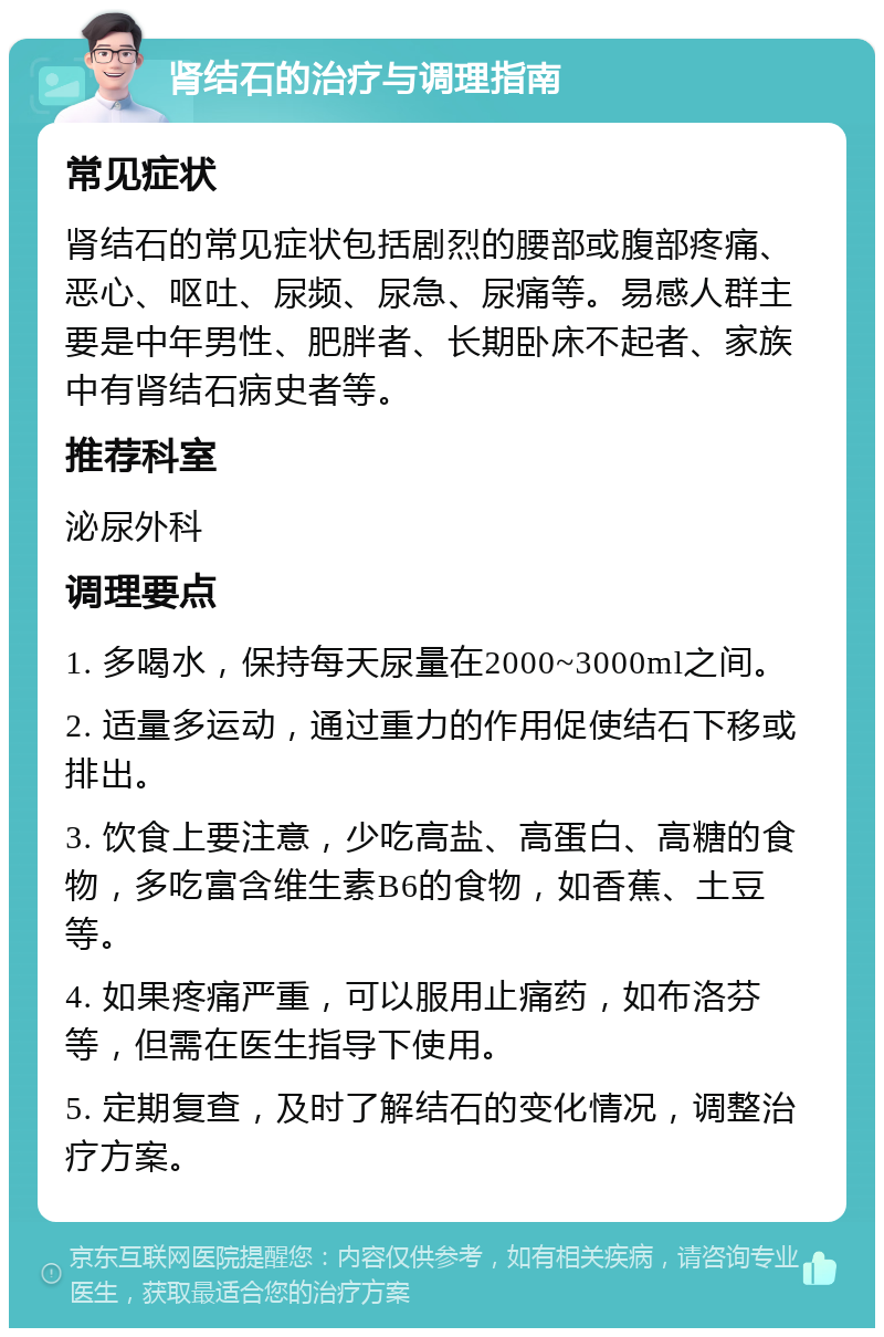 肾结石的治疗与调理指南 常见症状 肾结石的常见症状包括剧烈的腰部或腹部疼痛、恶心、呕吐、尿频、尿急、尿痛等。易感人群主要是中年男性、肥胖者、长期卧床不起者、家族中有肾结石病史者等。 推荐科室 泌尿外科 调理要点 1. 多喝水，保持每天尿量在2000~3000ml之间。 2. 适量多运动，通过重力的作用促使结石下移或排出。 3. 饮食上要注意，少吃高盐、高蛋白、高糖的食物，多吃富含维生素B6的食物，如香蕉、土豆等。 4. 如果疼痛严重，可以服用止痛药，如布洛芬等，但需在医生指导下使用。 5. 定期复查，及时了解结石的变化情况，调整治疗方案。