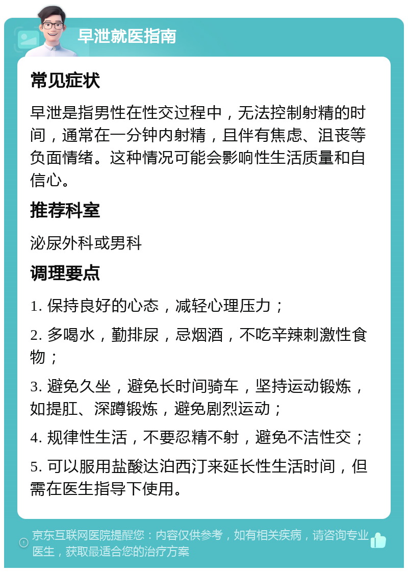 早泄就医指南 常见症状 早泄是指男性在性交过程中，无法控制射精的时间，通常在一分钟内射精，且伴有焦虑、沮丧等负面情绪。这种情况可能会影响性生活质量和自信心。 推荐科室 泌尿外科或男科 调理要点 1. 保持良好的心态，减轻心理压力； 2. 多喝水，勤排尿，忌烟酒，不吃辛辣刺激性食物； 3. 避免久坐，避免长时间骑车，坚持运动锻炼，如提肛、深蹲锻炼，避免剧烈运动； 4. 规律性生活，不要忍精不射，避免不洁性交； 5. 可以服用盐酸达泊西汀来延长性生活时间，但需在医生指导下使用。