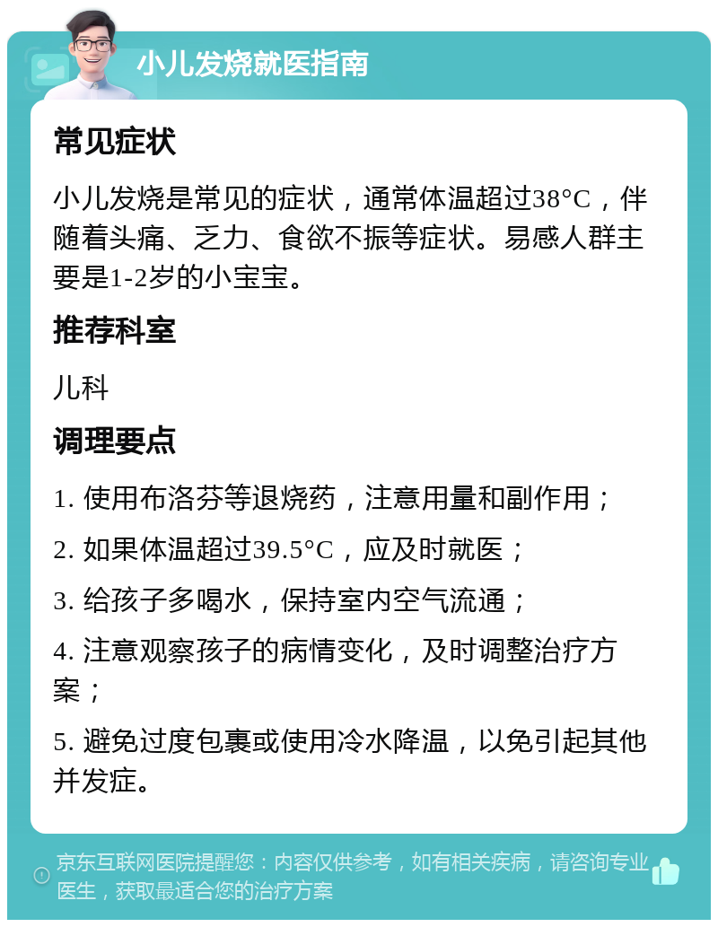 小儿发烧就医指南 常见症状 小儿发烧是常见的症状，通常体温超过38°C，伴随着头痛、乏力、食欲不振等症状。易感人群主要是1-2岁的小宝宝。 推荐科室 儿科 调理要点 1. 使用布洛芬等退烧药，注意用量和副作用； 2. 如果体温超过39.5°C，应及时就医； 3. 给孩子多喝水，保持室内空气流通； 4. 注意观察孩子的病情变化，及时调整治疗方案； 5. 避免过度包裹或使用冷水降温，以免引起其他并发症。