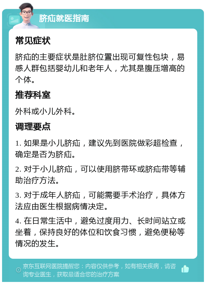 脐疝就医指南 常见症状 脐疝的主要症状是肚脐位置出现可复性包块，易感人群包括婴幼儿和老年人，尤其是腹压增高的个体。 推荐科室 外科或小儿外科。 调理要点 1. 如果是小儿脐疝，建议先到医院做彩超检查，确定是否为脐疝。 2. 对于小儿脐疝，可以使用脐带环或脐疝带等辅助治疗方法。 3. 对于成年人脐疝，可能需要手术治疗，具体方法应由医生根据病情决定。 4. 在日常生活中，避免过度用力、长时间站立或坐着，保持良好的体位和饮食习惯，避免便秘等情况的发生。