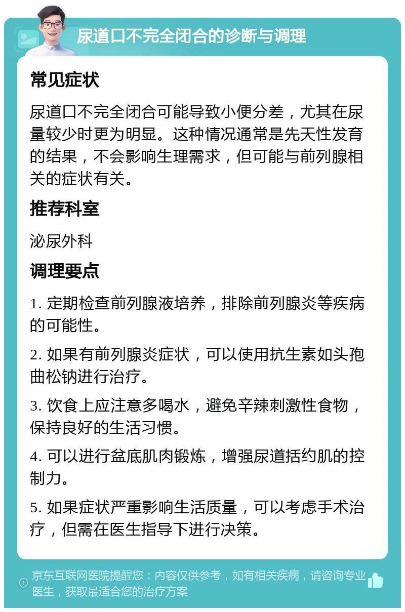 尿道口不完全闭合的诊断与调理 常见症状 尿道口不完全闭合可能导致小便分差，尤其在尿量较少时更为明显。这种情况通常是先天性发育的结果，不会影响生理需求，但可能与前列腺相关的症状有关。 推荐科室 泌尿外科 调理要点 1. 定期检查前列腺液培养，排除前列腺炎等疾病的可能性。 2. 如果有前列腺炎症状，可以使用抗生素如头孢曲松钠进行治疗。 3. 饮食上应注意多喝水，避免辛辣刺激性食物，保持良好的生活习惯。 4. 可以进行盆底肌肉锻炼，增强尿道括约肌的控制力。 5. 如果症状严重影响生活质量，可以考虑手术治疗，但需在医生指导下进行决策。