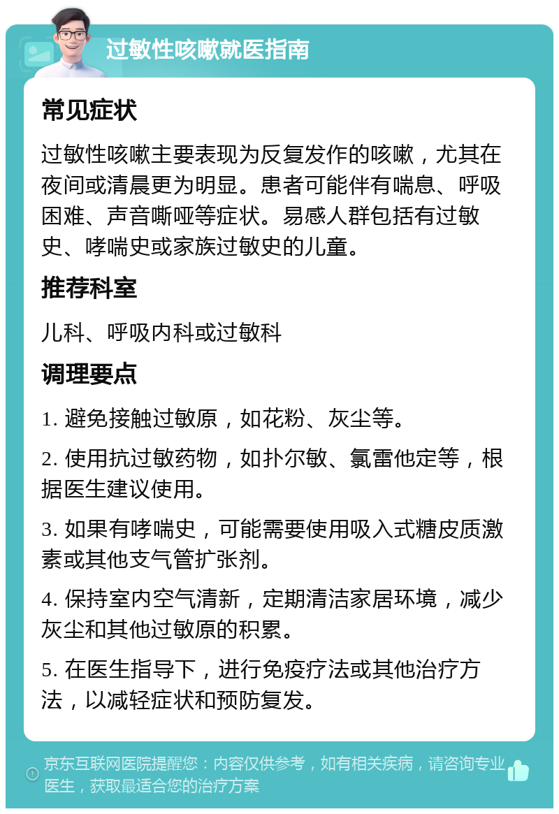 过敏性咳嗽就医指南 常见症状 过敏性咳嗽主要表现为反复发作的咳嗽，尤其在夜间或清晨更为明显。患者可能伴有喘息、呼吸困难、声音嘶哑等症状。易感人群包括有过敏史、哮喘史或家族过敏史的儿童。 推荐科室 儿科、呼吸内科或过敏科 调理要点 1. 避免接触过敏原，如花粉、灰尘等。 2. 使用抗过敏药物，如扑尔敏、氯雷他定等，根据医生建议使用。 3. 如果有哮喘史，可能需要使用吸入式糖皮质激素或其他支气管扩张剂。 4. 保持室内空气清新，定期清洁家居环境，减少灰尘和其他过敏原的积累。 5. 在医生指导下，进行免疫疗法或其他治疗方法，以减轻症状和预防复发。