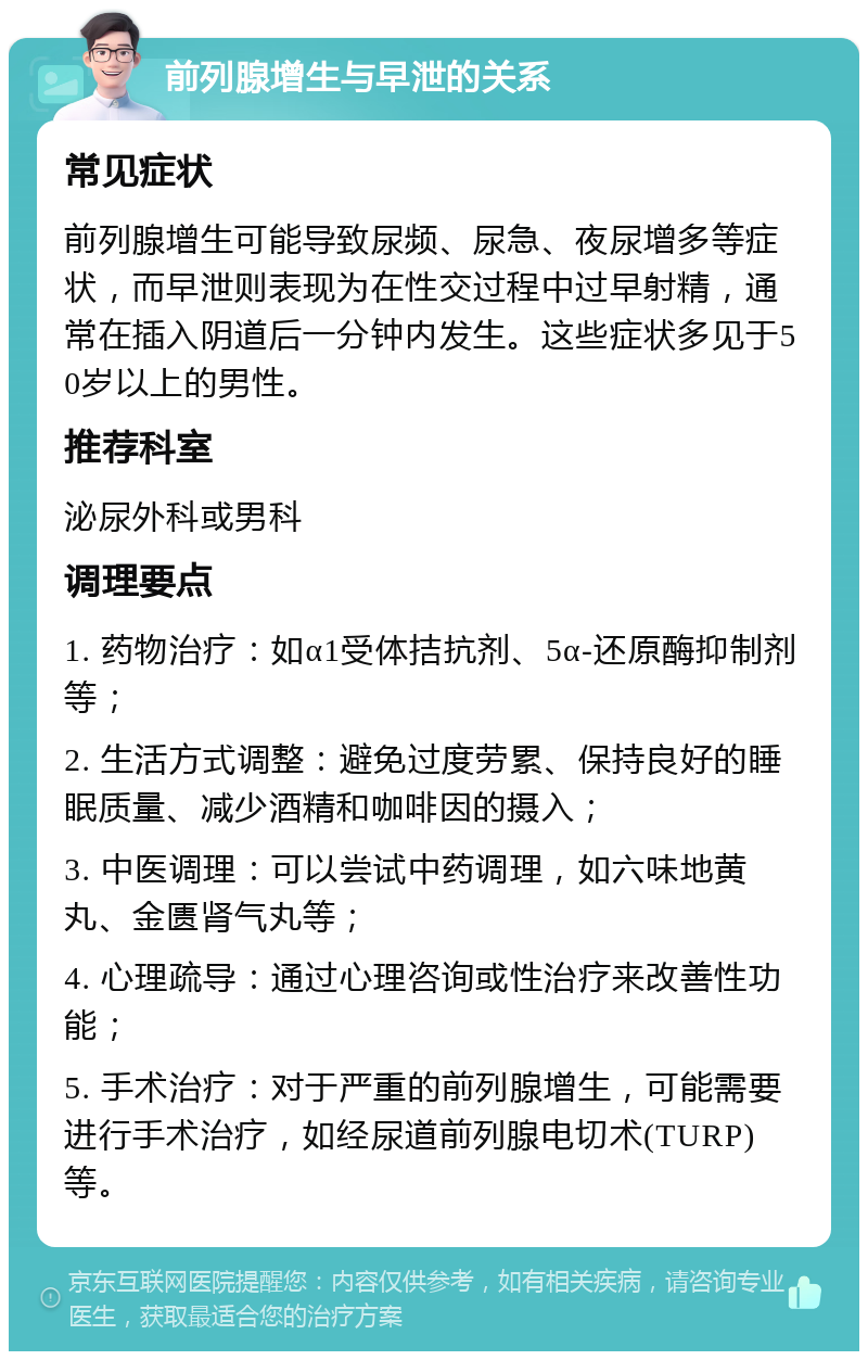 前列腺增生与早泄的关系 常见症状 前列腺增生可能导致尿频、尿急、夜尿增多等症状，而早泄则表现为在性交过程中过早射精，通常在插入阴道后一分钟内发生。这些症状多见于50岁以上的男性。 推荐科室 泌尿外科或男科 调理要点 1. 药物治疗：如α1受体拮抗剂、5α-还原酶抑制剂等； 2. 生活方式调整：避免过度劳累、保持良好的睡眠质量、减少酒精和咖啡因的摄入； 3. 中医调理：可以尝试中药调理，如六味地黄丸、金匮肾气丸等； 4. 心理疏导：通过心理咨询或性治疗来改善性功能； 5. 手术治疗：对于严重的前列腺增生，可能需要进行手术治疗，如经尿道前列腺电切术(TURP)等。