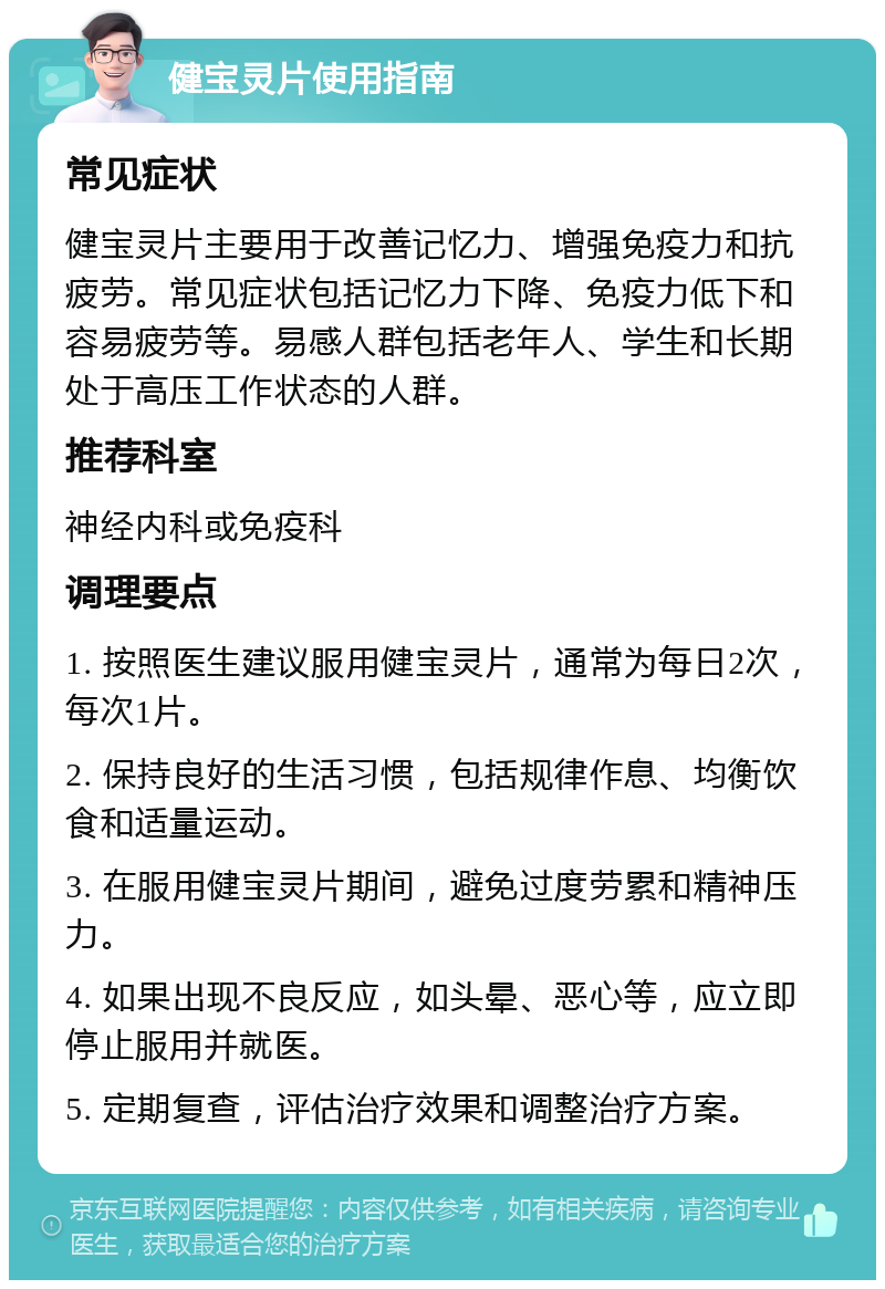 健宝灵片使用指南 常见症状 健宝灵片主要用于改善记忆力、增强免疫力和抗疲劳。常见症状包括记忆力下降、免疫力低下和容易疲劳等。易感人群包括老年人、学生和长期处于高压工作状态的人群。 推荐科室 神经内科或免疫科 调理要点 1. 按照医生建议服用健宝灵片，通常为每日2次，每次1片。 2. 保持良好的生活习惯，包括规律作息、均衡饮食和适量运动。 3. 在服用健宝灵片期间，避免过度劳累和精神压力。 4. 如果出现不良反应，如头晕、恶心等，应立即停止服用并就医。 5. 定期复查，评估治疗效果和调整治疗方案。