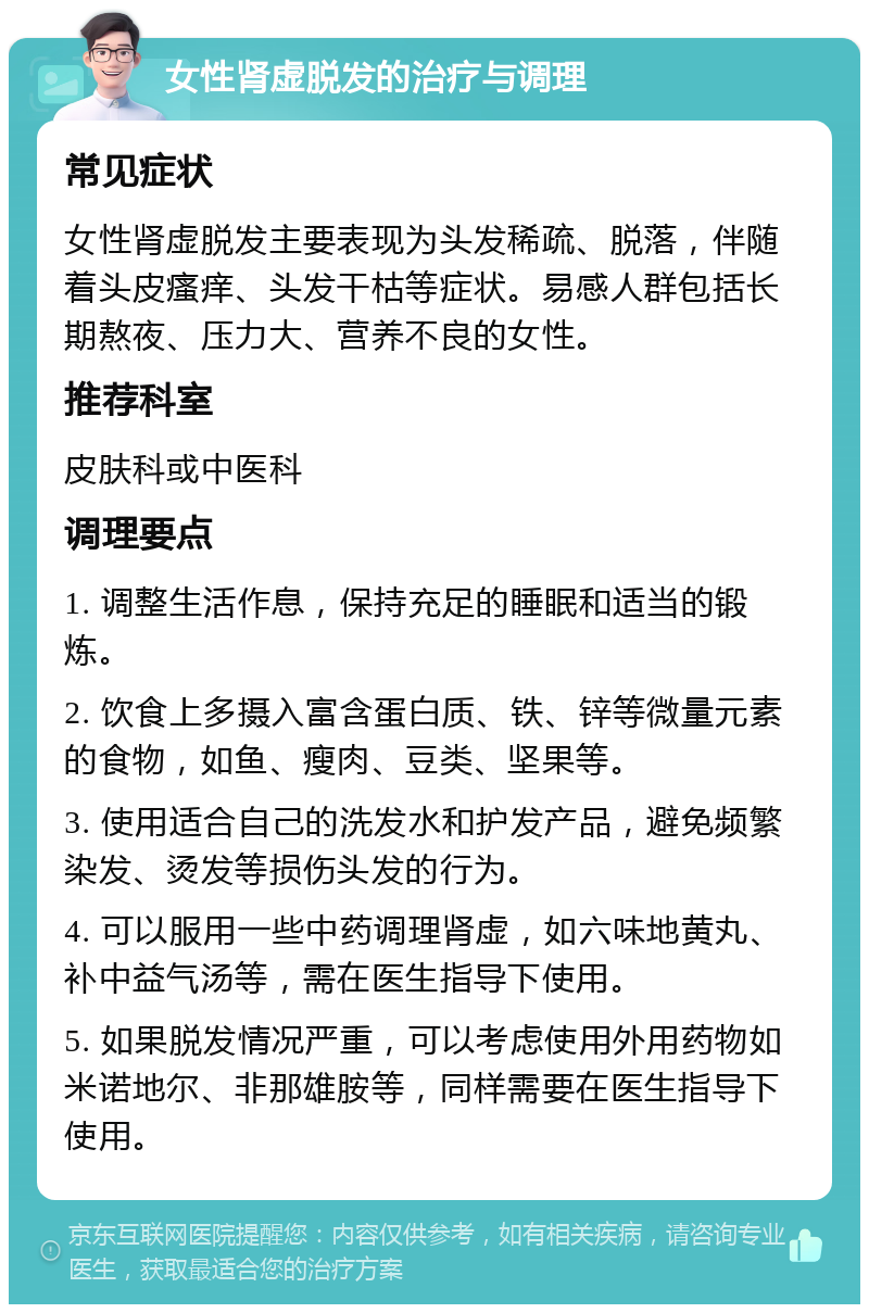 女性肾虚脱发的治疗与调理 常见症状 女性肾虚脱发主要表现为头发稀疏、脱落，伴随着头皮瘙痒、头发干枯等症状。易感人群包括长期熬夜、压力大、营养不良的女性。 推荐科室 皮肤科或中医科 调理要点 1. 调整生活作息，保持充足的睡眠和适当的锻炼。 2. 饮食上多摄入富含蛋白质、铁、锌等微量元素的食物，如鱼、瘦肉、豆类、坚果等。 3. 使用适合自己的洗发水和护发产品，避免频繁染发、烫发等损伤头发的行为。 4. 可以服用一些中药调理肾虚，如六味地黄丸、补中益气汤等，需在医生指导下使用。 5. 如果脱发情况严重，可以考虑使用外用药物如米诺地尔、非那雄胺等，同样需要在医生指导下使用。