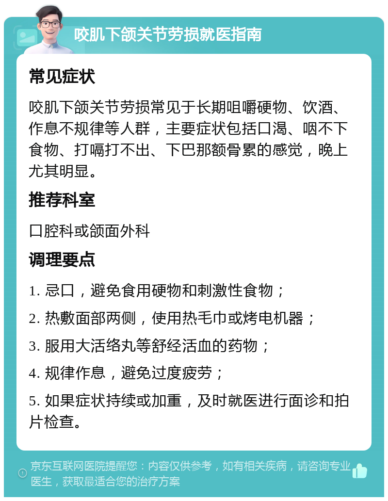 咬肌下颌关节劳损就医指南 常见症状 咬肌下颌关节劳损常见于长期咀嚼硬物、饮酒、作息不规律等人群，主要症状包括口渴、咽不下食物、打嗝打不出、下巴那额骨累的感觉，晚上尤其明显。 推荐科室 口腔科或颌面外科 调理要点 1. 忌口，避免食用硬物和刺激性食物； 2. 热敷面部两侧，使用热毛巾或烤电机器； 3. 服用大活络丸等舒经活血的药物； 4. 规律作息，避免过度疲劳； 5. 如果症状持续或加重，及时就医进行面诊和拍片检查。