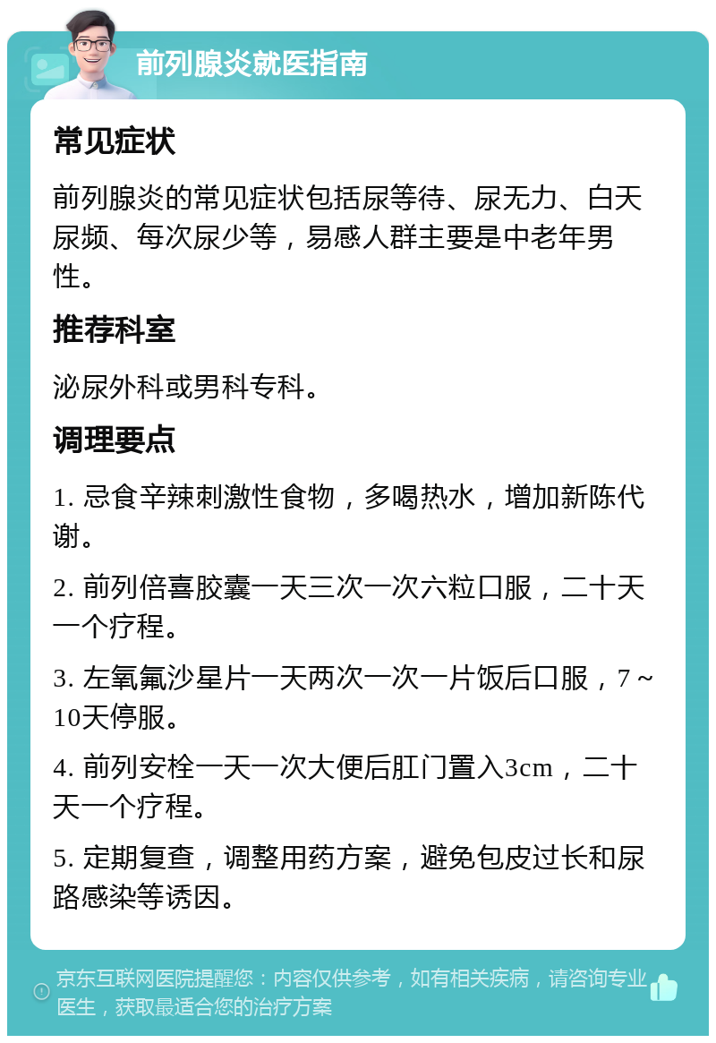 前列腺炎就医指南 常见症状 前列腺炎的常见症状包括尿等待、尿无力、白天尿频、每次尿少等，易感人群主要是中老年男性。 推荐科室 泌尿外科或男科专科。 调理要点 1. 忌食辛辣刺激性食物，多喝热水，增加新陈代谢。 2. 前列倍喜胶囊一天三次一次六粒口服，二十天一个疗程。 3. 左氧氟沙星片一天两次一次一片饭后口服，7～10天停服。 4. 前列安栓一天一次大便后肛门置入3cm，二十天一个疗程。 5. 定期复查，调整用药方案，避免包皮过长和尿路感染等诱因。