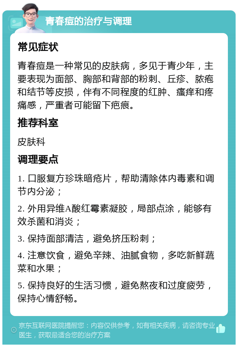 青春痘的治疗与调理 常见症状 青春痘是一种常见的皮肤病，多见于青少年，主要表现为面部、胸部和背部的粉刺、丘疹、脓疱和结节等皮损，伴有不同程度的红肿、瘙痒和疼痛感，严重者可能留下疤痕。 推荐科室 皮肤科 调理要点 1. 口服复方珍珠暗疮片，帮助清除体内毒素和调节内分泌； 2. 外用异维A酸红霉素凝胶，局部点涂，能够有效杀菌和消炎； 3. 保持面部清洁，避免挤压粉刺； 4. 注意饮食，避免辛辣、油腻食物，多吃新鲜蔬菜和水果； 5. 保持良好的生活习惯，避免熬夜和过度疲劳，保持心情舒畅。