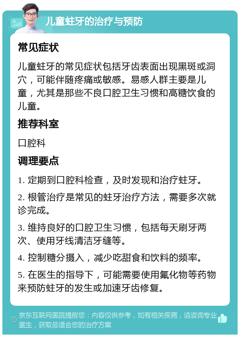 儿童蛀牙的治疗与预防 常见症状 儿童蛀牙的常见症状包括牙齿表面出现黑斑或洞穴，可能伴随疼痛或敏感。易感人群主要是儿童，尤其是那些不良口腔卫生习惯和高糖饮食的儿童。 推荐科室 口腔科 调理要点 1. 定期到口腔科检查，及时发现和治疗蛀牙。 2. 根管治疗是常见的蛀牙治疗方法，需要多次就诊完成。 3. 维持良好的口腔卫生习惯，包括每天刷牙两次、使用牙线清洁牙缝等。 4. 控制糖分摄入，减少吃甜食和饮料的频率。 5. 在医生的指导下，可能需要使用氟化物等药物来预防蛀牙的发生或加速牙齿修复。