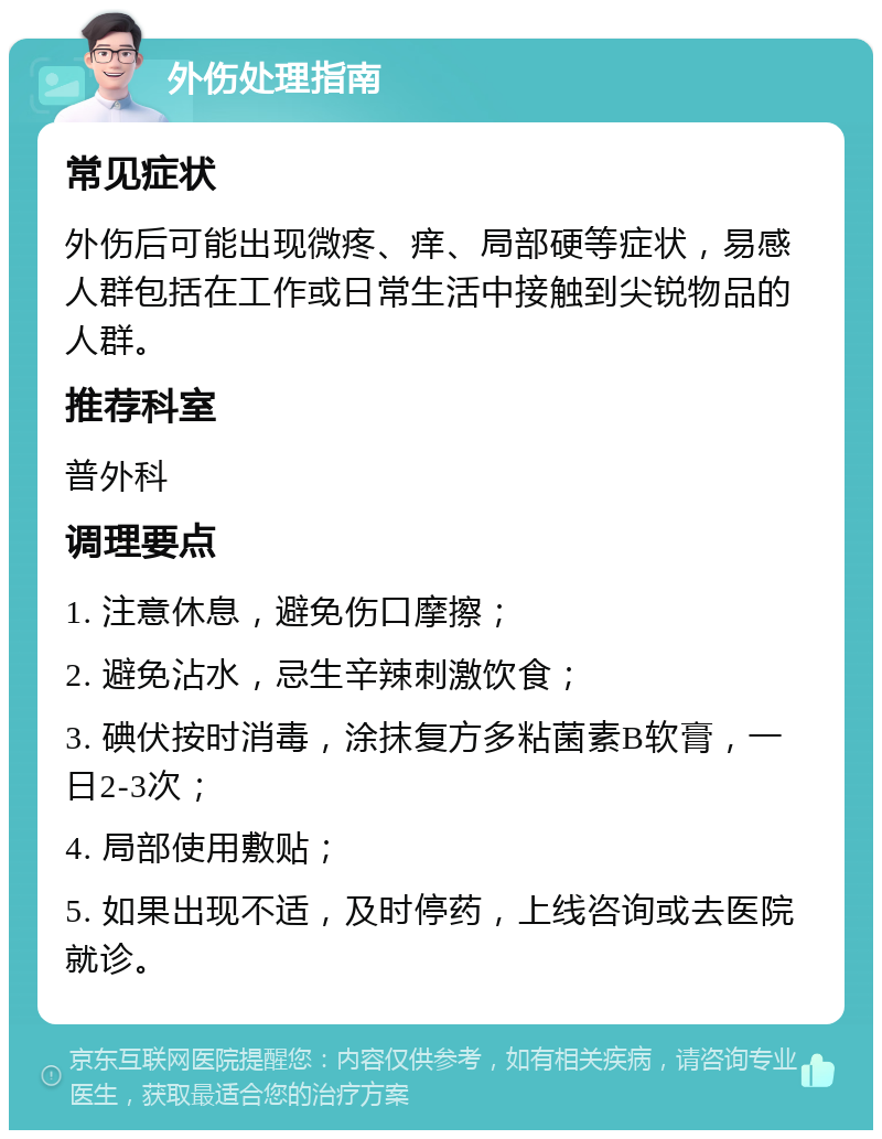 外伤处理指南 常见症状 外伤后可能出现微疼、痒、局部硬等症状，易感人群包括在工作或日常生活中接触到尖锐物品的人群。 推荐科室 普外科 调理要点 1. 注意休息，避免伤口摩擦； 2. 避免沾水，忌生辛辣刺激饮食； 3. 碘伏按时消毒，涂抹复方多粘菌素B软膏，一日2-3次； 4. 局部使用敷贴； 5. 如果出现不适，及时停药，上线咨询或去医院就诊。