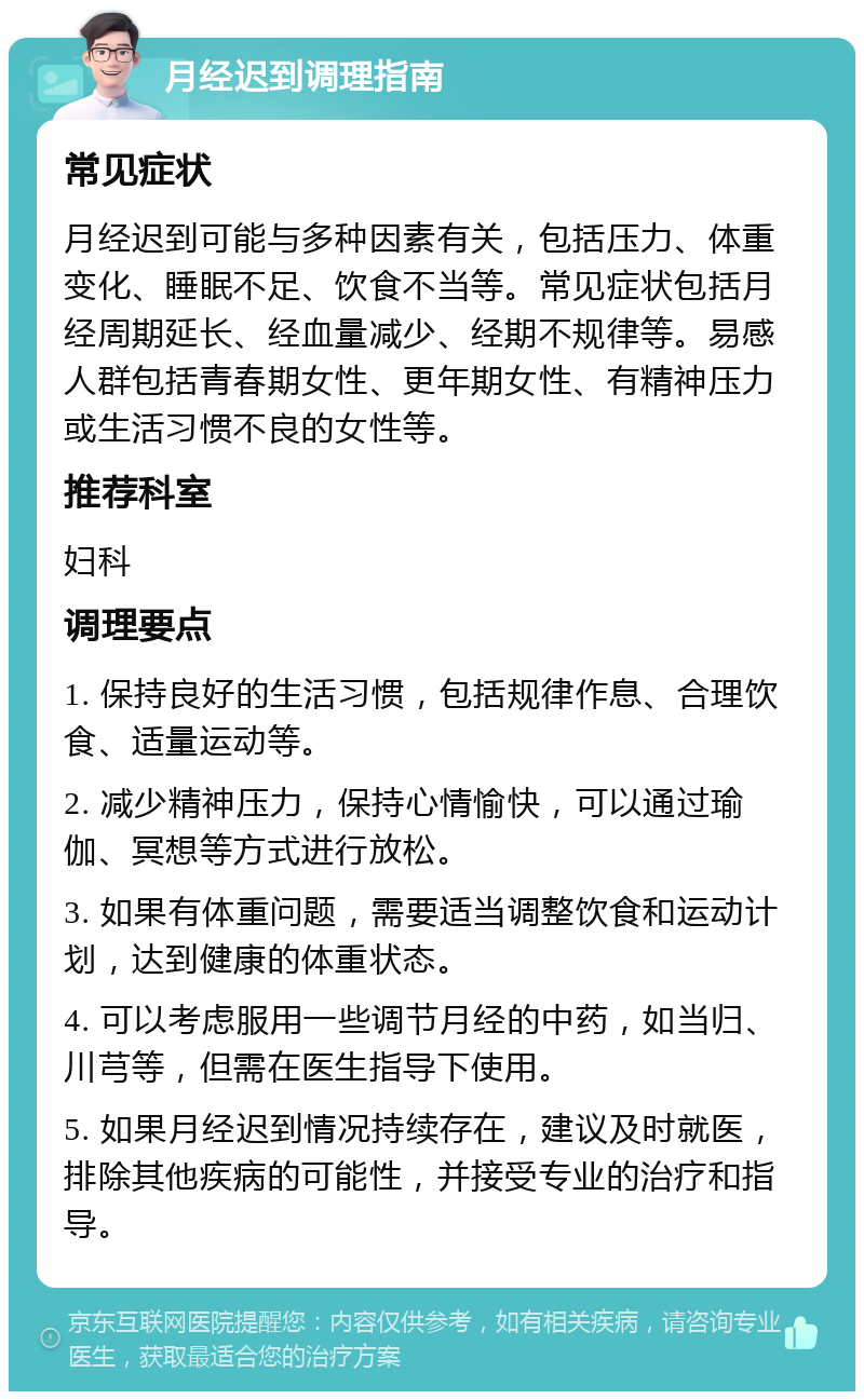 月经迟到调理指南 常见症状 月经迟到可能与多种因素有关，包括压力、体重变化、睡眠不足、饮食不当等。常见症状包括月经周期延长、经血量减少、经期不规律等。易感人群包括青春期女性、更年期女性、有精神压力或生活习惯不良的女性等。 推荐科室 妇科 调理要点 1. 保持良好的生活习惯，包括规律作息、合理饮食、适量运动等。 2. 减少精神压力，保持心情愉快，可以通过瑜伽、冥想等方式进行放松。 3. 如果有体重问题，需要适当调整饮食和运动计划，达到健康的体重状态。 4. 可以考虑服用一些调节月经的中药，如当归、川芎等，但需在医生指导下使用。 5. 如果月经迟到情况持续存在，建议及时就医，排除其他疾病的可能性，并接受专业的治疗和指导。