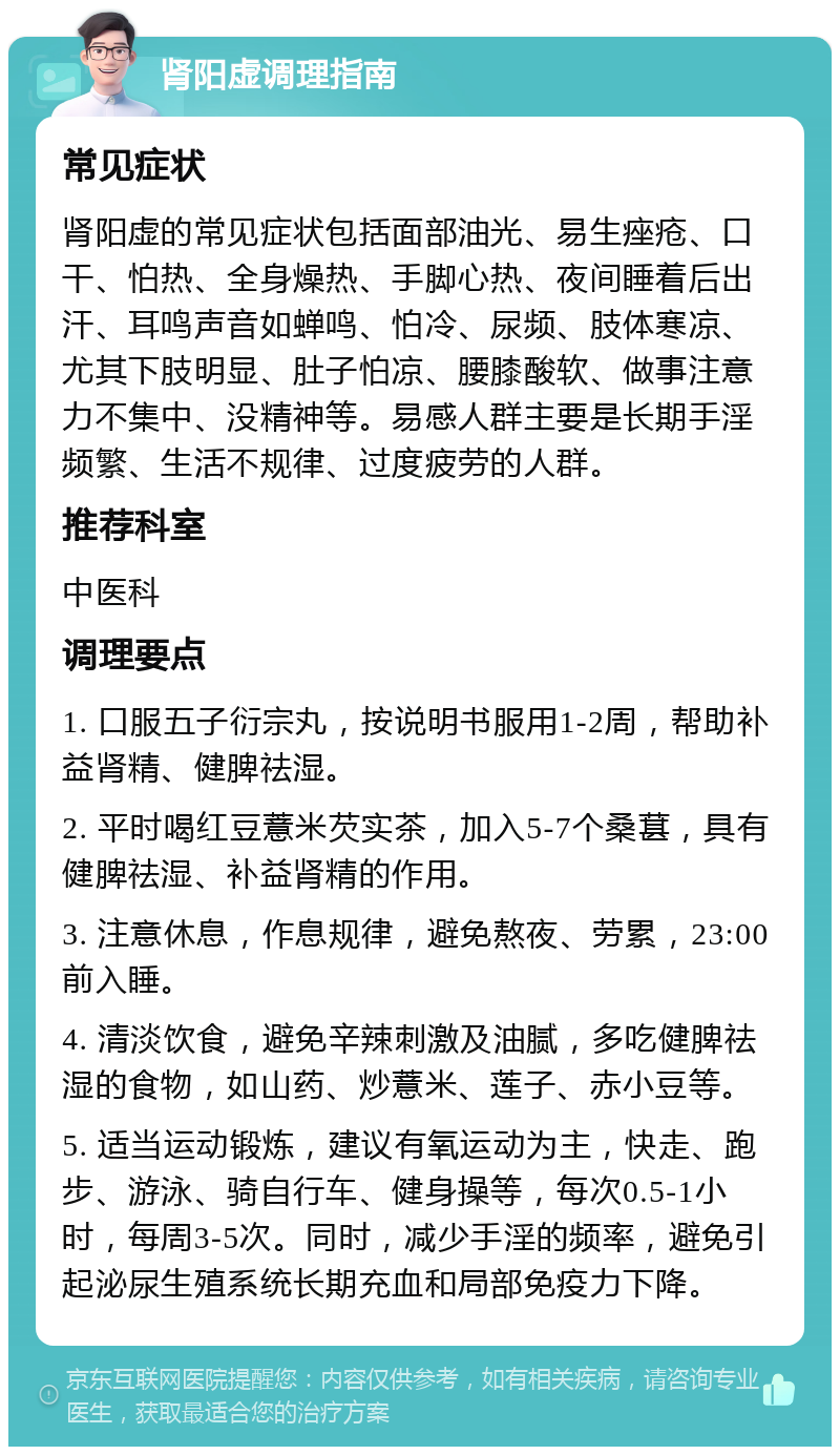 肾阳虚调理指南 常见症状 肾阳虚的常见症状包括面部油光、易生痤疮、口干、怕热、全身燥热、手脚心热、夜间睡着后出汗、耳鸣声音如蝉鸣、怕冷、尿频、肢体寒凉、尤其下肢明显、肚子怕凉、腰膝酸软、做事注意力不集中、没精神等。易感人群主要是长期手淫频繁、生活不规律、过度疲劳的人群。 推荐科室 中医科 调理要点 1. 口服五子衍宗丸，按说明书服用1-2周，帮助补益肾精、健脾祛湿。 2. 平时喝红豆薏米芡实茶，加入5-7个桑葚，具有健脾祛湿、补益肾精的作用。 3. 注意休息，作息规律，避免熬夜、劳累，23:00前入睡。 4. 清淡饮食，避免辛辣刺激及油腻，多吃健脾祛湿的食物，如山药、炒薏米、莲子、赤小豆等。 5. 适当运动锻炼，建议有氧运动为主，快走、跑步、游泳、骑自行车、健身操等，每次0.5-1小时，每周3-5次。同时，减少手淫的频率，避免引起泌尿生殖系统长期充血和局部免疫力下降。