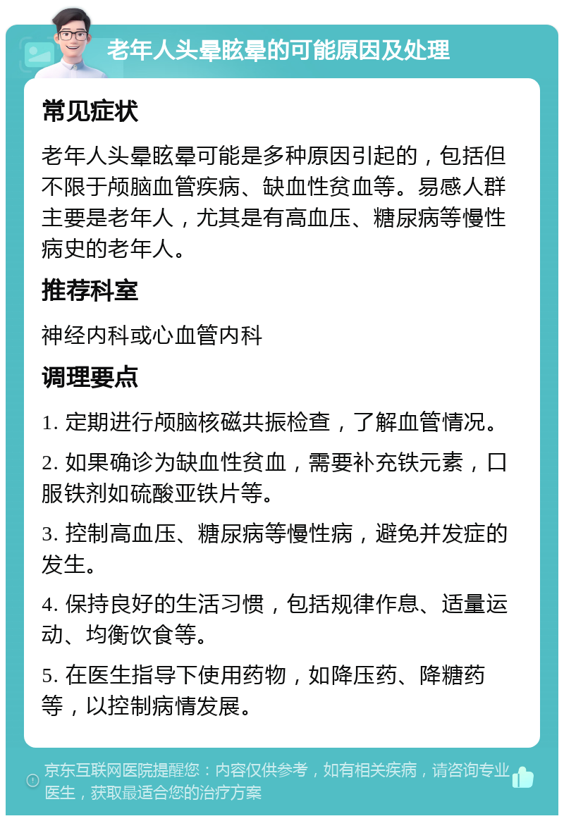 老年人头晕眩晕的可能原因及处理 常见症状 老年人头晕眩晕可能是多种原因引起的，包括但不限于颅脑血管疾病、缺血性贫血等。易感人群主要是老年人，尤其是有高血压、糖尿病等慢性病史的老年人。 推荐科室 神经内科或心血管内科 调理要点 1. 定期进行颅脑核磁共振检查，了解血管情况。 2. 如果确诊为缺血性贫血，需要补充铁元素，口服铁剂如硫酸亚铁片等。 3. 控制高血压、糖尿病等慢性病，避免并发症的发生。 4. 保持良好的生活习惯，包括规律作息、适量运动、均衡饮食等。 5. 在医生指导下使用药物，如降压药、降糖药等，以控制病情发展。