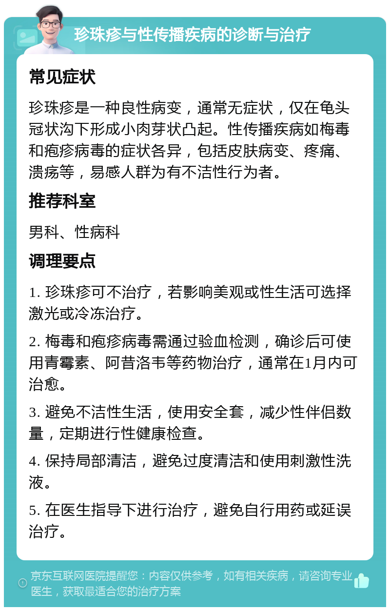 珍珠疹与性传播疾病的诊断与治疗 常见症状 珍珠疹是一种良性病变，通常无症状，仅在龟头冠状沟下形成小肉芽状凸起。性传播疾病如梅毒和疱疹病毒的症状各异，包括皮肤病变、疼痛、溃疡等，易感人群为有不洁性行为者。 推荐科室 男科、性病科 调理要点 1. 珍珠疹可不治疗，若影响美观或性生活可选择激光或冷冻治疗。 2. 梅毒和疱疹病毒需通过验血检测，确诊后可使用青霉素、阿昔洛韦等药物治疗，通常在1月内可治愈。 3. 避免不洁性生活，使用安全套，减少性伴侣数量，定期进行性健康检查。 4. 保持局部清洁，避免过度清洁和使用刺激性洗液。 5. 在医生指导下进行治疗，避免自行用药或延误治疗。