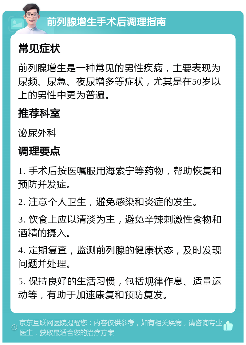 前列腺增生手术后调理指南 常见症状 前列腺增生是一种常见的男性疾病，主要表现为尿频、尿急、夜尿增多等症状，尤其是在50岁以上的男性中更为普遍。 推荐科室 泌尿外科 调理要点 1. 手术后按医嘱服用海索宁等药物，帮助恢复和预防并发症。 2. 注意个人卫生，避免感染和炎症的发生。 3. 饮食上应以清淡为主，避免辛辣刺激性食物和酒精的摄入。 4. 定期复查，监测前列腺的健康状态，及时发现问题并处理。 5. 保持良好的生活习惯，包括规律作息、适量运动等，有助于加速康复和预防复发。