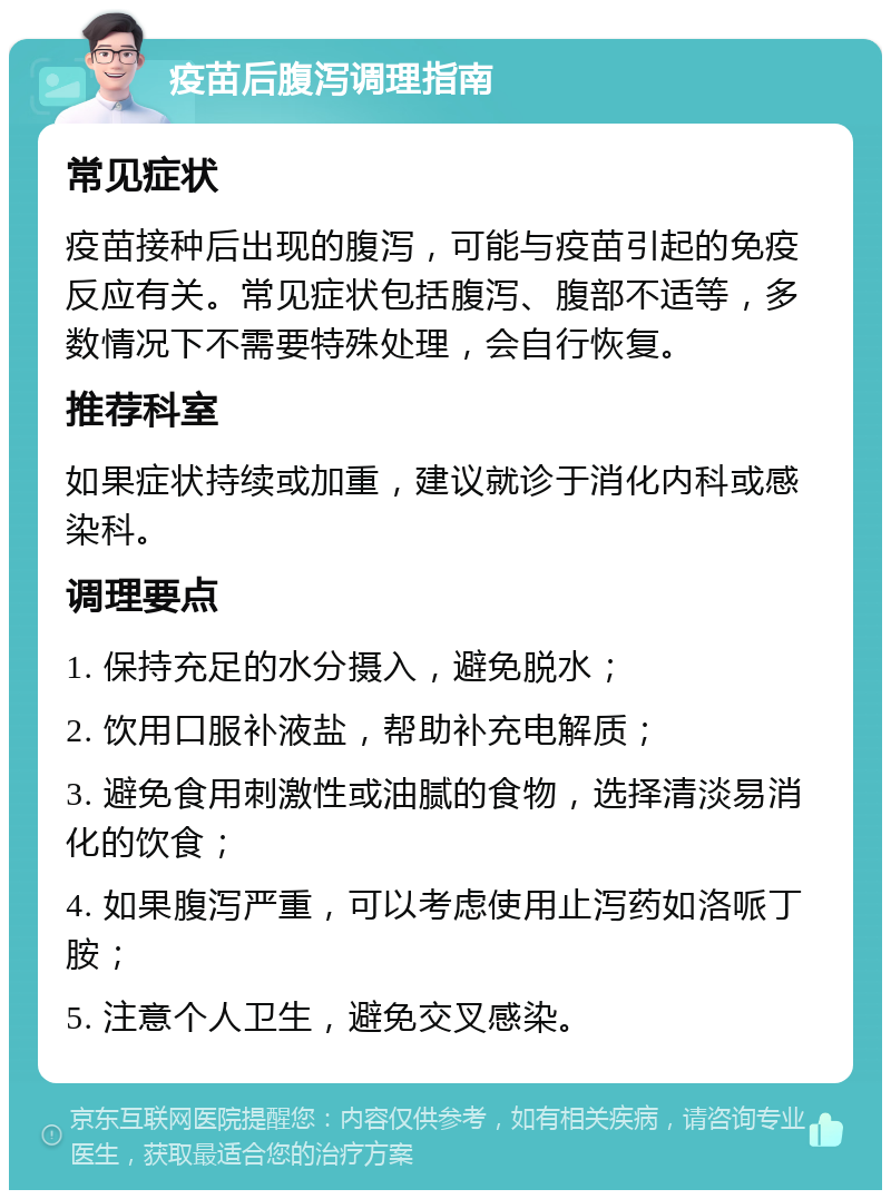 疫苗后腹泻调理指南 常见症状 疫苗接种后出现的腹泻，可能与疫苗引起的免疫反应有关。常见症状包括腹泻、腹部不适等，多数情况下不需要特殊处理，会自行恢复。 推荐科室 如果症状持续或加重，建议就诊于消化内科或感染科。 调理要点 1. 保持充足的水分摄入，避免脱水； 2. 饮用口服补液盐，帮助补充电解质； 3. 避免食用刺激性或油腻的食物，选择清淡易消化的饮食； 4. 如果腹泻严重，可以考虑使用止泻药如洛哌丁胺； 5. 注意个人卫生，避免交叉感染。