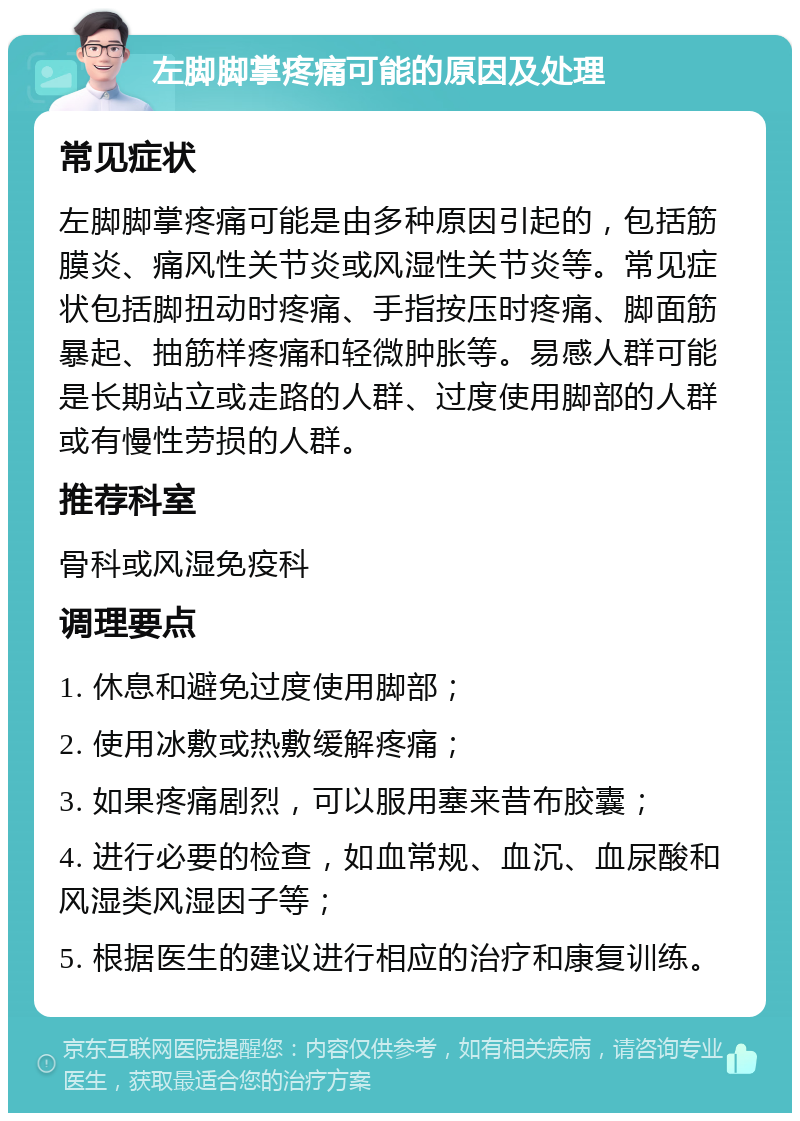 左脚脚掌疼痛可能的原因及处理 常见症状 左脚脚掌疼痛可能是由多种原因引起的，包括筋膜炎、痛风性关节炎或风湿性关节炎等。常见症状包括脚扭动时疼痛、手指按压时疼痛、脚面筋暴起、抽筋样疼痛和轻微肿胀等。易感人群可能是长期站立或走路的人群、过度使用脚部的人群或有慢性劳损的人群。 推荐科室 骨科或风湿免疫科 调理要点 1. 休息和避免过度使用脚部； 2. 使用冰敷或热敷缓解疼痛； 3. 如果疼痛剧烈，可以服用塞来昔布胶囊； 4. 进行必要的检查，如血常规、血沉、血尿酸和风湿类风湿因子等； 5. 根据医生的建议进行相应的治疗和康复训练。