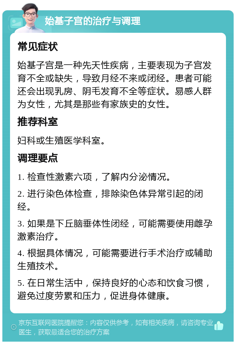 始基子宫的治疗与调理 常见症状 始基子宫是一种先天性疾病，主要表现为子宫发育不全或缺失，导致月经不来或闭经。患者可能还会出现乳房、阴毛发育不全等症状。易感人群为女性，尤其是那些有家族史的女性。 推荐科室 妇科或生殖医学科室。 调理要点 1. 检查性激素六项，了解内分泌情况。 2. 进行染色体检查，排除染色体异常引起的闭经。 3. 如果是下丘脑垂体性闭经，可能需要使用雌孕激素治疗。 4. 根据具体情况，可能需要进行手术治疗或辅助生殖技术。 5. 在日常生活中，保持良好的心态和饮食习惯，避免过度劳累和压力，促进身体健康。