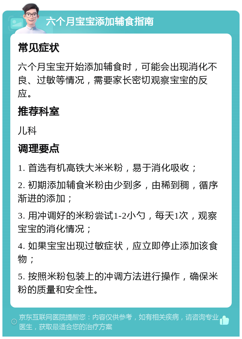 六个月宝宝添加辅食指南 常见症状 六个月宝宝开始添加辅食时，可能会出现消化不良、过敏等情况，需要家长密切观察宝宝的反应。 推荐科室 儿科 调理要点 1. 首选有机高铁大米米粉，易于消化吸收； 2. 初期添加辅食米粉由少到多，由稀到稠，循序渐进的添加； 3. 用冲调好的米粉尝试1-2小勺，每天1次，观察宝宝的消化情况； 4. 如果宝宝出现过敏症状，应立即停止添加该食物； 5. 按照米粉包装上的冲调方法进行操作，确保米粉的质量和安全性。