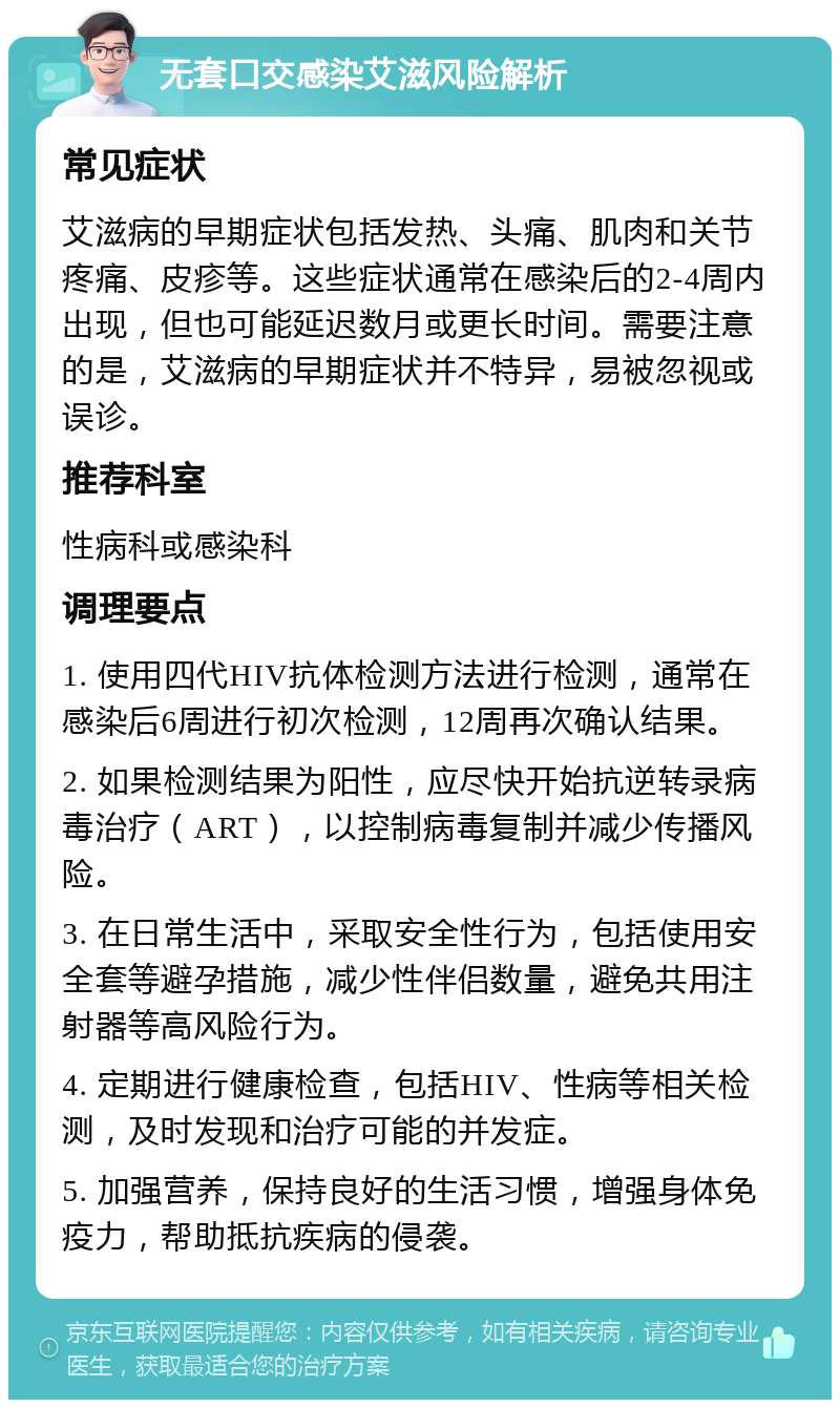 无套口交感染艾滋风险解析 常见症状 艾滋病的早期症状包括发热、头痛、肌肉和关节疼痛、皮疹等。这些症状通常在感染后的2-4周内出现，但也可能延迟数月或更长时间。需要注意的是，艾滋病的早期症状并不特异，易被忽视或误诊。 推荐科室 性病科或感染科 调理要点 1. 使用四代HIV抗体检测方法进行检测，通常在感染后6周进行初次检测，12周再次确认结果。 2. 如果检测结果为阳性，应尽快开始抗逆转录病毒治疗（ART），以控制病毒复制并减少传播风险。 3. 在日常生活中，采取安全性行为，包括使用安全套等避孕措施，减少性伴侣数量，避免共用注射器等高风险行为。 4. 定期进行健康检查，包括HIV、性病等相关检测，及时发现和治疗可能的并发症。 5. 加强营养，保持良好的生活习惯，增强身体免疫力，帮助抵抗疾病的侵袭。