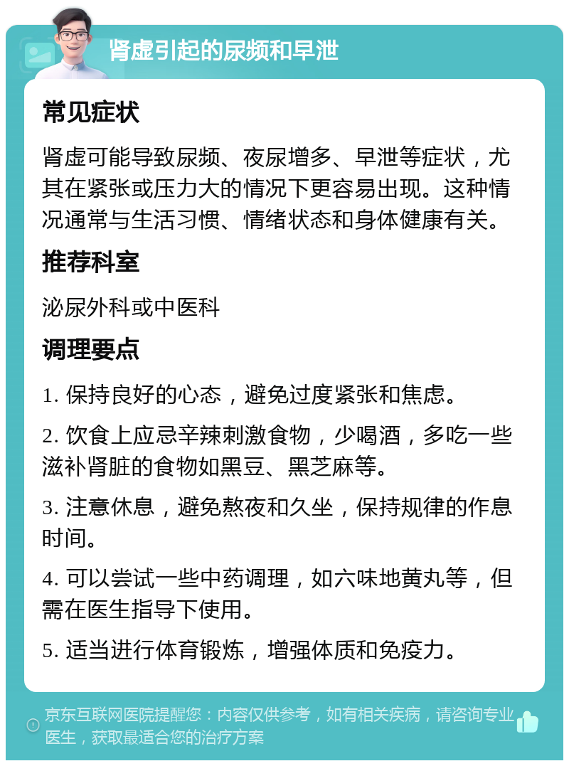 肾虚引起的尿频和早泄 常见症状 肾虚可能导致尿频、夜尿增多、早泄等症状，尤其在紧张或压力大的情况下更容易出现。这种情况通常与生活习惯、情绪状态和身体健康有关。 推荐科室 泌尿外科或中医科 调理要点 1. 保持良好的心态，避免过度紧张和焦虑。 2. 饮食上应忌辛辣刺激食物，少喝酒，多吃一些滋补肾脏的食物如黑豆、黑芝麻等。 3. 注意休息，避免熬夜和久坐，保持规律的作息时间。 4. 可以尝试一些中药调理，如六味地黄丸等，但需在医生指导下使用。 5. 适当进行体育锻炼，增强体质和免疫力。