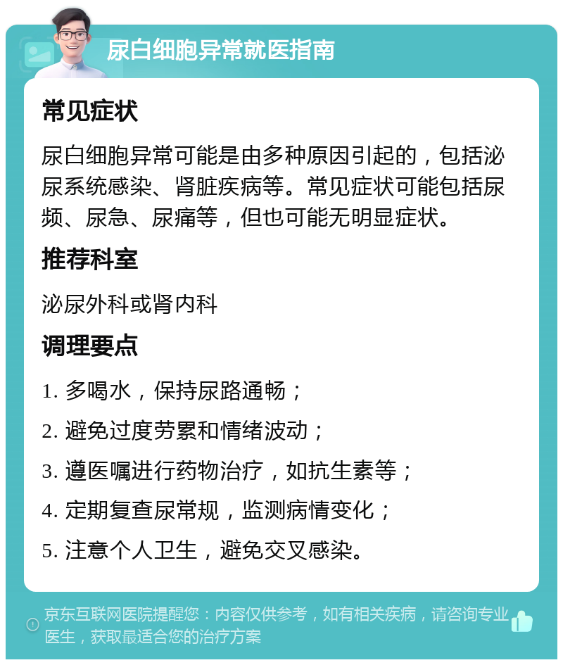 尿白细胞异常就医指南 常见症状 尿白细胞异常可能是由多种原因引起的，包括泌尿系统感染、肾脏疾病等。常见症状可能包括尿频、尿急、尿痛等，但也可能无明显症状。 推荐科室 泌尿外科或肾内科 调理要点 1. 多喝水，保持尿路通畅； 2. 避免过度劳累和情绪波动； 3. 遵医嘱进行药物治疗，如抗生素等； 4. 定期复查尿常规，监测病情变化； 5. 注意个人卫生，避免交叉感染。