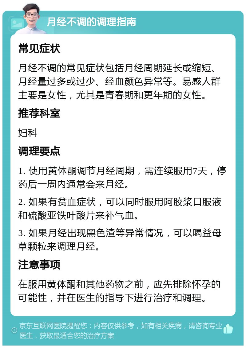 月经不调的调理指南 常见症状 月经不调的常见症状包括月经周期延长或缩短、月经量过多或过少、经血颜色异常等。易感人群主要是女性，尤其是青春期和更年期的女性。 推荐科室 妇科 调理要点 1. 使用黄体酮调节月经周期，需连续服用7天，停药后一周内通常会来月经。 2. 如果有贫血症状，可以同时服用阿胶浆口服液和硫酸亚铁叶酸片来补气血。 3. 如果月经出现黑色渣等异常情况，可以喝益母草颗粒来调理月经。 注意事项 在服用黄体酮和其他药物之前，应先排除怀孕的可能性，并在医生的指导下进行治疗和调理。