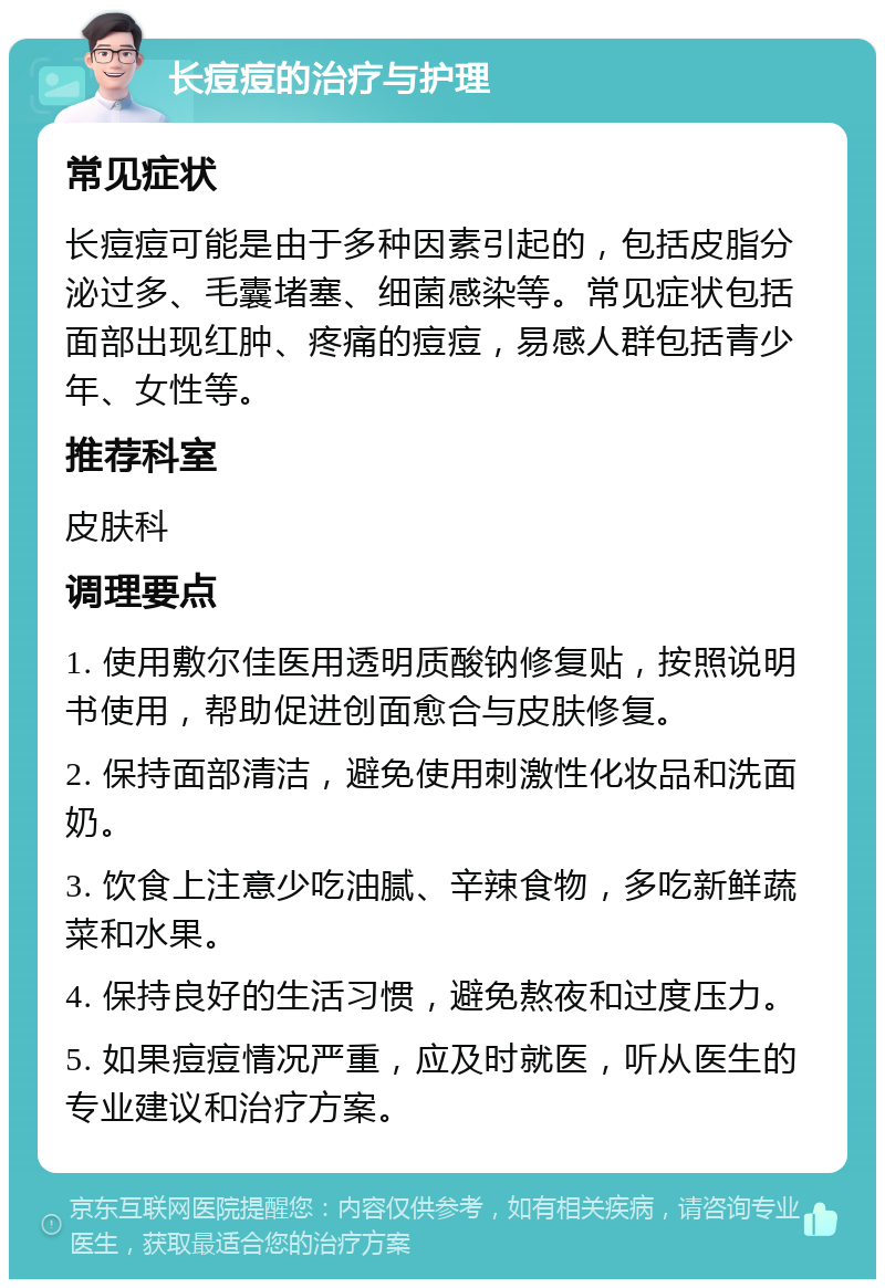 长痘痘的治疗与护理 常见症状 长痘痘可能是由于多种因素引起的，包括皮脂分泌过多、毛囊堵塞、细菌感染等。常见症状包括面部出现红肿、疼痛的痘痘，易感人群包括青少年、女性等。 推荐科室 皮肤科 调理要点 1. 使用敷尔佳医用透明质酸钠修复贴，按照说明书使用，帮助促进创面愈合与皮肤修复。 2. 保持面部清洁，避免使用刺激性化妆品和洗面奶。 3. 饮食上注意少吃油腻、辛辣食物，多吃新鲜蔬菜和水果。 4. 保持良好的生活习惯，避免熬夜和过度压力。 5. 如果痘痘情况严重，应及时就医，听从医生的专业建议和治疗方案。