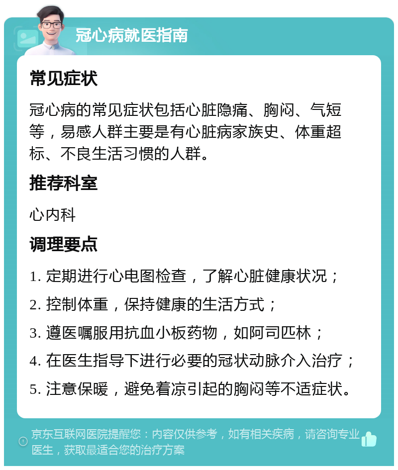 冠心病就医指南 常见症状 冠心病的常见症状包括心脏隐痛、胸闷、气短等，易感人群主要是有心脏病家族史、体重超标、不良生活习惯的人群。 推荐科室 心内科 调理要点 1. 定期进行心电图检查，了解心脏健康状况； 2. 控制体重，保持健康的生活方式； 3. 遵医嘱服用抗血小板药物，如阿司匹林； 4. 在医生指导下进行必要的冠状动脉介入治疗； 5. 注意保暖，避免着凉引起的胸闷等不适症状。