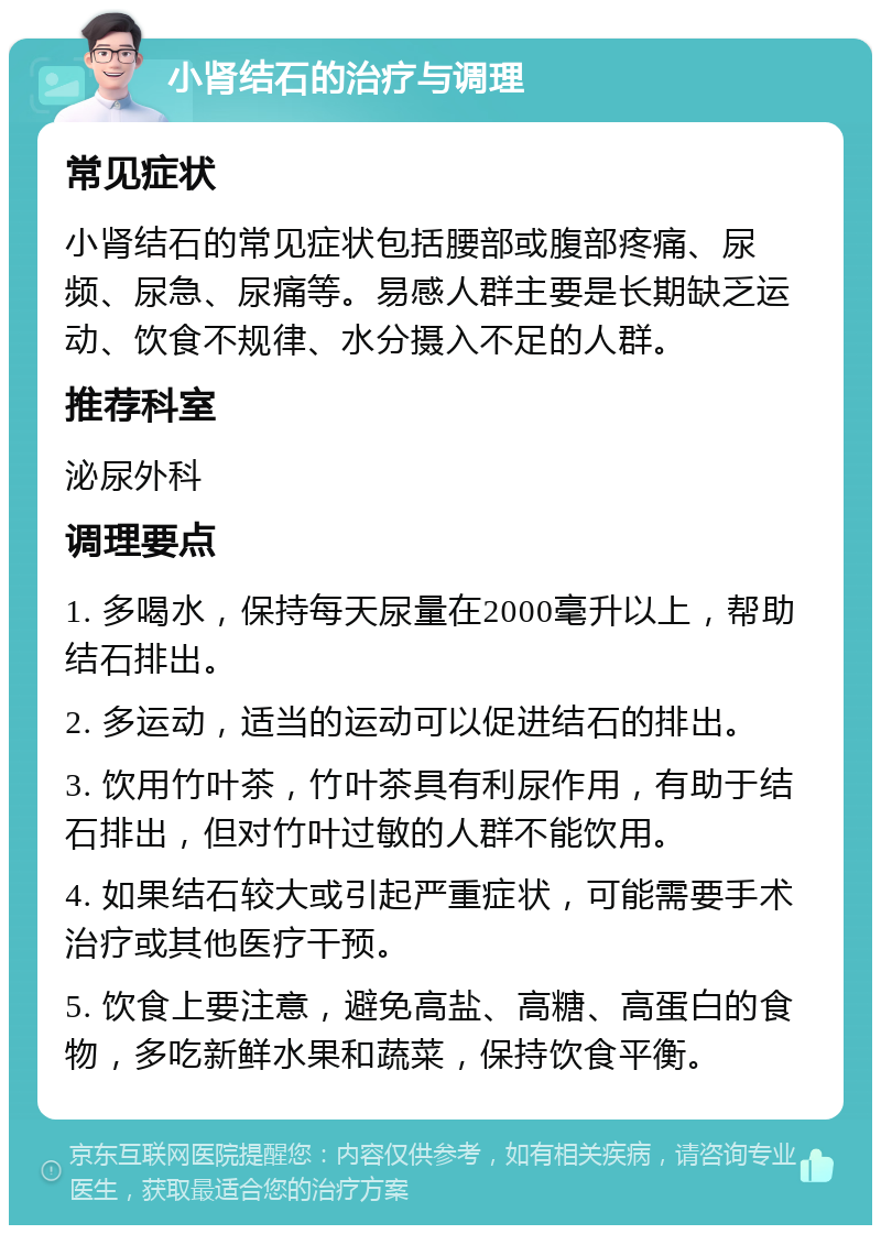 小肾结石的治疗与调理 常见症状 小肾结石的常见症状包括腰部或腹部疼痛、尿频、尿急、尿痛等。易感人群主要是长期缺乏运动、饮食不规律、水分摄入不足的人群。 推荐科室 泌尿外科 调理要点 1. 多喝水，保持每天尿量在2000毫升以上，帮助结石排出。 2. 多运动，适当的运动可以促进结石的排出。 3. 饮用竹叶茶，竹叶茶具有利尿作用，有助于结石排出，但对竹叶过敏的人群不能饮用。 4. 如果结石较大或引起严重症状，可能需要手术治疗或其他医疗干预。 5. 饮食上要注意，避免高盐、高糖、高蛋白的食物，多吃新鲜水果和蔬菜，保持饮食平衡。