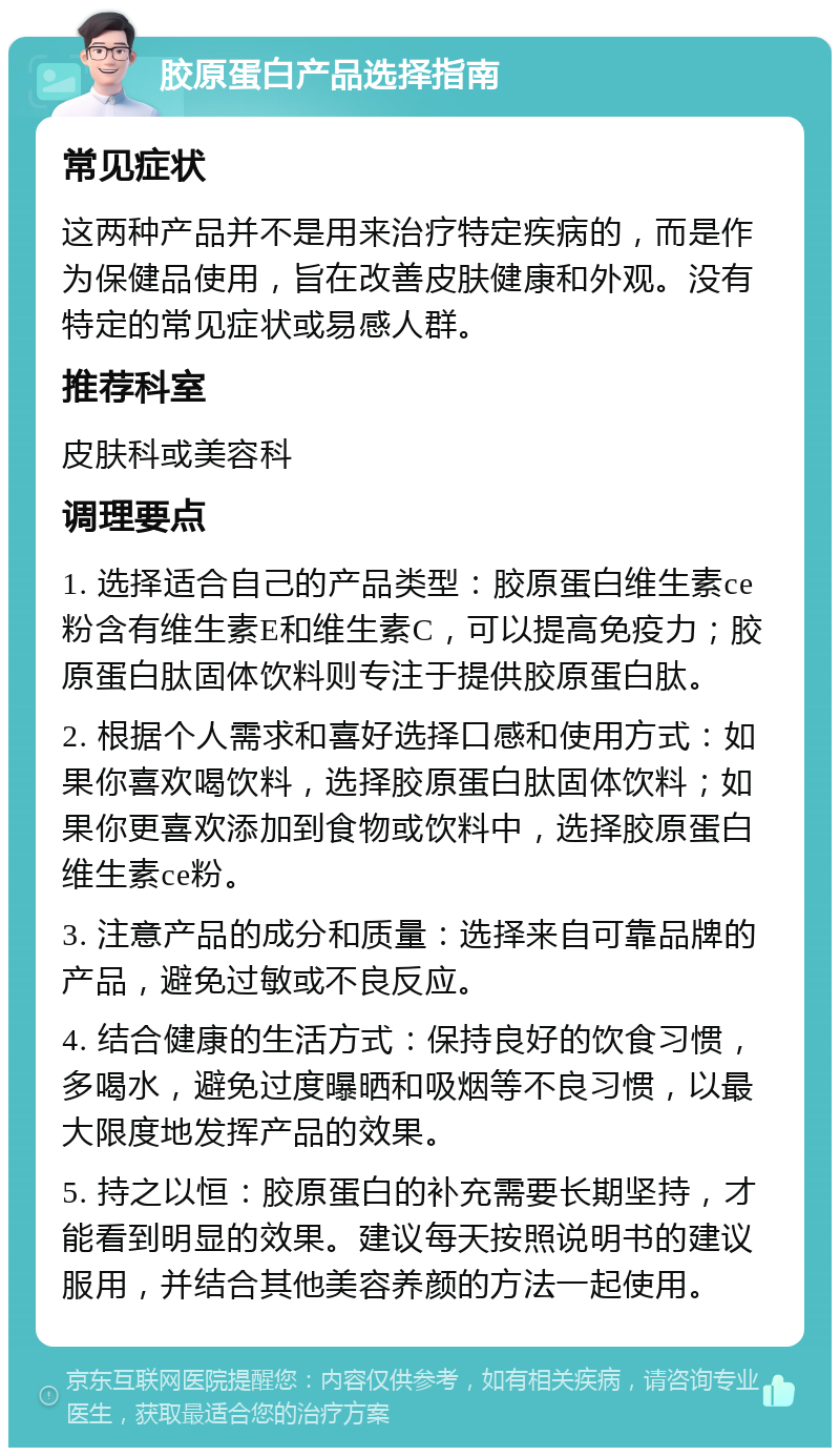 胶原蛋白产品选择指南 常见症状 这两种产品并不是用来治疗特定疾病的，而是作为保健品使用，旨在改善皮肤健康和外观。没有特定的常见症状或易感人群。 推荐科室 皮肤科或美容科 调理要点 1. 选择适合自己的产品类型：胶原蛋白维生素ce粉含有维生素E和维生素C，可以提高免疫力；胶原蛋白肽固体饮料则专注于提供胶原蛋白肽。 2. 根据个人需求和喜好选择口感和使用方式：如果你喜欢喝饮料，选择胶原蛋白肽固体饮料；如果你更喜欢添加到食物或饮料中，选择胶原蛋白维生素ce粉。 3. 注意产品的成分和质量：选择来自可靠品牌的产品，避免过敏或不良反应。 4. 结合健康的生活方式：保持良好的饮食习惯，多喝水，避免过度曝晒和吸烟等不良习惯，以最大限度地发挥产品的效果。 5. 持之以恒：胶原蛋白的补充需要长期坚持，才能看到明显的效果。建议每天按照说明书的建议服用，并结合其他美容养颜的方法一起使用。