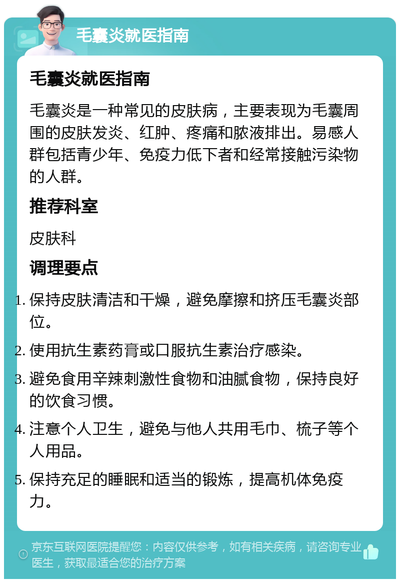 毛囊炎就医指南 毛囊炎就医指南 毛囊炎是一种常见的皮肤病，主要表现为毛囊周围的皮肤发炎、红肿、疼痛和脓液排出。易感人群包括青少年、免疫力低下者和经常接触污染物的人群。 推荐科室 皮肤科 调理要点 保持皮肤清洁和干燥，避免摩擦和挤压毛囊炎部位。 使用抗生素药膏或口服抗生素治疗感染。 避免食用辛辣刺激性食物和油腻食物，保持良好的饮食习惯。 注意个人卫生，避免与他人共用毛巾、梳子等个人用品。 保持充足的睡眠和适当的锻炼，提高机体免疫力。