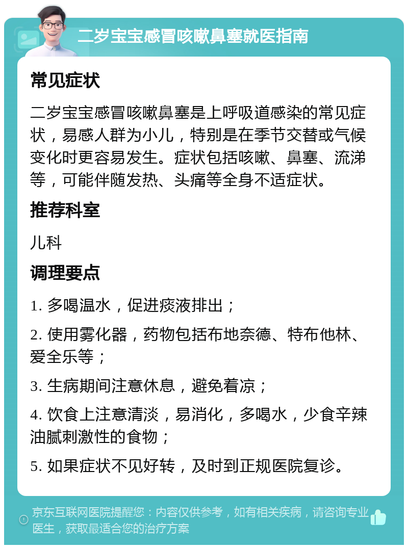 二岁宝宝感冒咳嗽鼻塞就医指南 常见症状 二岁宝宝感冒咳嗽鼻塞是上呼吸道感染的常见症状，易感人群为小儿，特别是在季节交替或气候变化时更容易发生。症状包括咳嗽、鼻塞、流涕等，可能伴随发热、头痛等全身不适症状。 推荐科室 儿科 调理要点 1. 多喝温水，促进痰液排出； 2. 使用雾化器，药物包括布地奈德、特布他林、爱全乐等； 3. 生病期间注意休息，避免着凉； 4. 饮食上注意清淡，易消化，多喝水，少食辛辣油腻刺激性的食物； 5. 如果症状不见好转，及时到正规医院复诊。