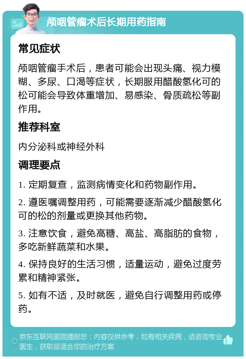 颅咽管瘤术后长期用药指南 常见症状 颅咽管瘤手术后，患者可能会出现头痛、视力模糊、多尿、口渴等症状，长期服用醋酸氢化可的松可能会导致体重增加、易感染、骨质疏松等副作用。 推荐科室 内分泌科或神经外科 调理要点 1. 定期复查，监测病情变化和药物副作用。 2. 遵医嘱调整用药，可能需要逐渐减少醋酸氢化可的松的剂量或更换其他药物。 3. 注意饮食，避免高糖、高盐、高脂肪的食物，多吃新鲜蔬菜和水果。 4. 保持良好的生活习惯，适量运动，避免过度劳累和精神紧张。 5. 如有不适，及时就医，避免自行调整用药或停药。