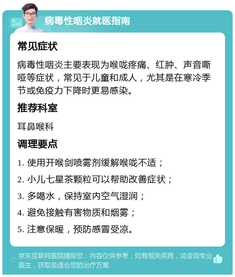 病毒性咽炎就医指南 常见症状 病毒性咽炎主要表现为喉咙疼痛、红肿、声音嘶哑等症状，常见于儿童和成人，尤其是在寒冷季节或免疫力下降时更易感染。 推荐科室 耳鼻喉科 调理要点 1. 使用开喉剑喷雾剂缓解喉咙不适； 2. 小儿七星茶颗粒可以帮助改善症状； 3. 多喝水，保持室内空气湿润； 4. 避免接触有害物质和烟雾； 5. 注意保暖，预防感冒受凉。