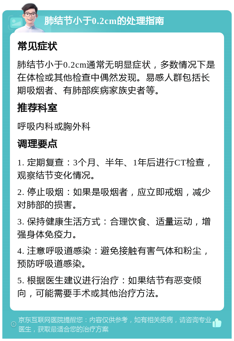 肺结节小于0.2cm的处理指南 常见症状 肺结节小于0.2cm通常无明显症状，多数情况下是在体检或其他检查中偶然发现。易感人群包括长期吸烟者、有肺部疾病家族史者等。 推荐科室 呼吸内科或胸外科 调理要点 1. 定期复查：3个月、半年、1年后进行CT检查，观察结节变化情况。 2. 停止吸烟：如果是吸烟者，应立即戒烟，减少对肺部的损害。 3. 保持健康生活方式：合理饮食、适量运动，增强身体免疫力。 4. 注意呼吸道感染：避免接触有害气体和粉尘，预防呼吸道感染。 5. 根据医生建议进行治疗：如果结节有恶变倾向，可能需要手术或其他治疗方法。