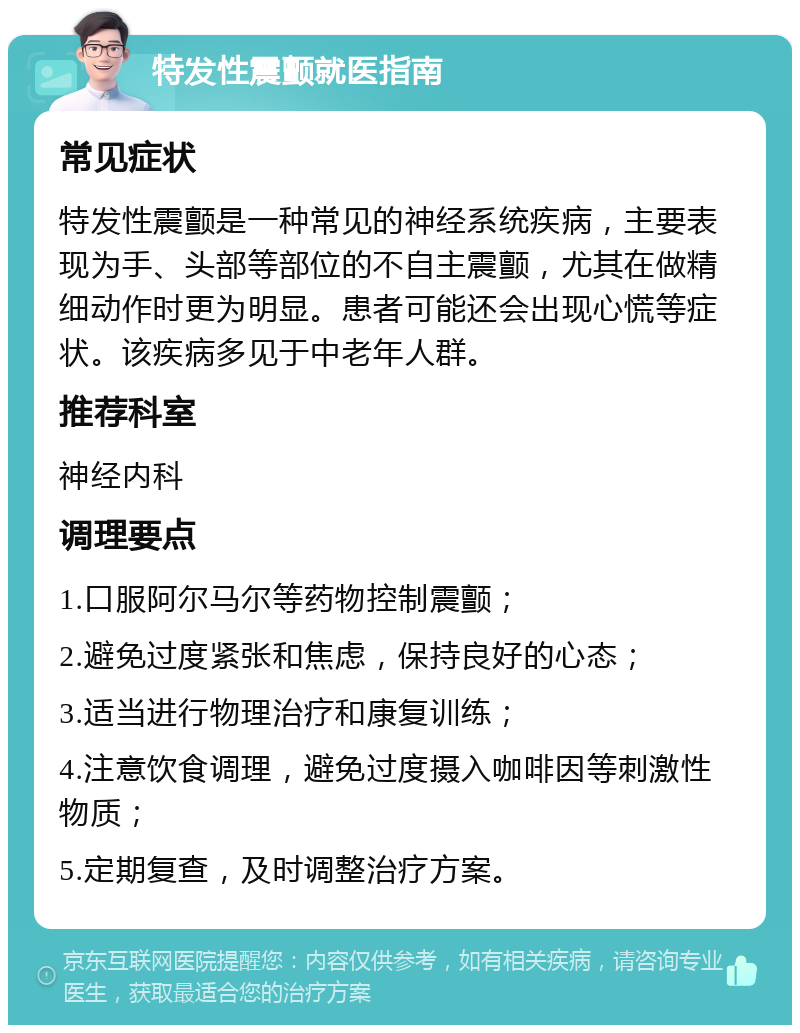 特发性震颤就医指南 常见症状 特发性震颤是一种常见的神经系统疾病，主要表现为手、头部等部位的不自主震颤，尤其在做精细动作时更为明显。患者可能还会出现心慌等症状。该疾病多见于中老年人群。 推荐科室 神经内科 调理要点 1.口服阿尔马尔等药物控制震颤； 2.避免过度紧张和焦虑，保持良好的心态； 3.适当进行物理治疗和康复训练； 4.注意饮食调理，避免过度摄入咖啡因等刺激性物质； 5.定期复查，及时调整治疗方案。