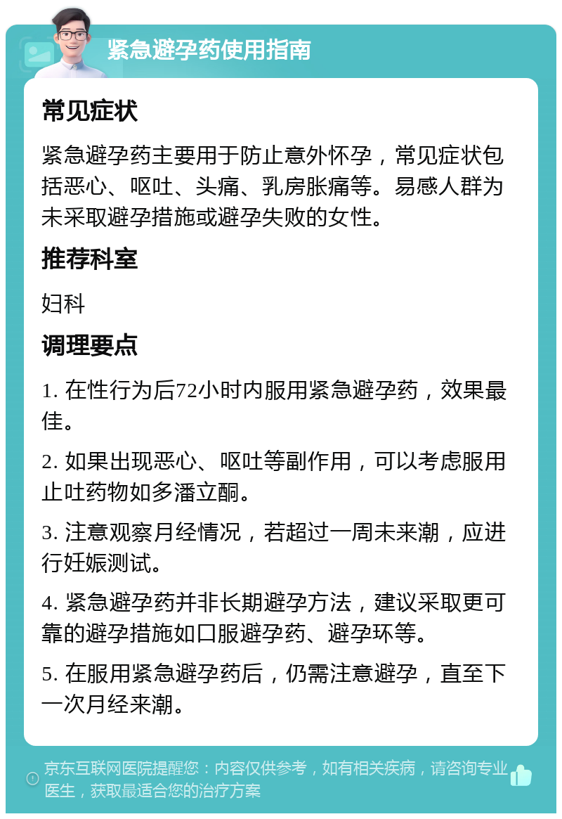 紧急避孕药使用指南 常见症状 紧急避孕药主要用于防止意外怀孕，常见症状包括恶心、呕吐、头痛、乳房胀痛等。易感人群为未采取避孕措施或避孕失败的女性。 推荐科室 妇科 调理要点 1. 在性行为后72小时内服用紧急避孕药，效果最佳。 2. 如果出现恶心、呕吐等副作用，可以考虑服用止吐药物如多潘立酮。 3. 注意观察月经情况，若超过一周未来潮，应进行妊娠测试。 4. 紧急避孕药并非长期避孕方法，建议采取更可靠的避孕措施如口服避孕药、避孕环等。 5. 在服用紧急避孕药后，仍需注意避孕，直至下一次月经来潮。