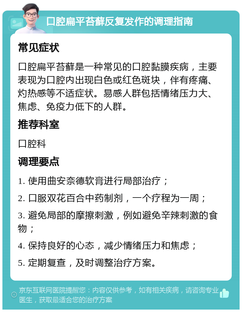 口腔扁平苔藓反复发作的调理指南 常见症状 口腔扁平苔藓是一种常见的口腔黏膜疾病，主要表现为口腔内出现白色或红色斑块，伴有疼痛、灼热感等不适症状。易感人群包括情绪压力大、焦虑、免疫力低下的人群。 推荐科室 口腔科 调理要点 1. 使用曲安奈德软膏进行局部治疗； 2. 口服双花百合中药制剂，一个疗程为一周； 3. 避免局部的摩擦刺激，例如避免辛辣刺激的食物； 4. 保持良好的心态，减少情绪压力和焦虑； 5. 定期复查，及时调整治疗方案。