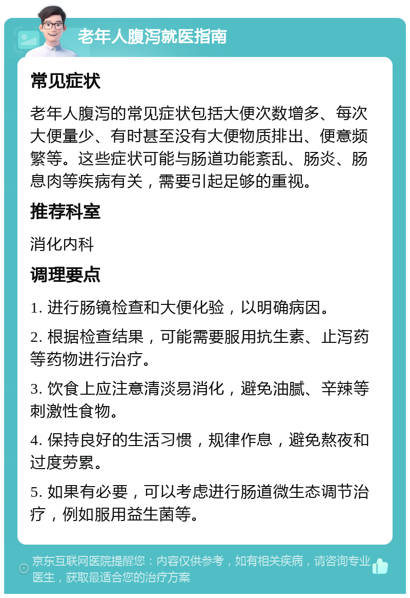 老年人腹泻就医指南 常见症状 老年人腹泻的常见症状包括大便次数增多、每次大便量少、有时甚至没有大便物质排出、便意频繁等。这些症状可能与肠道功能紊乱、肠炎、肠息肉等疾病有关，需要引起足够的重视。 推荐科室 消化内科 调理要点 1. 进行肠镜检查和大便化验，以明确病因。 2. 根据检查结果，可能需要服用抗生素、止泻药等药物进行治疗。 3. 饮食上应注意清淡易消化，避免油腻、辛辣等刺激性食物。 4. 保持良好的生活习惯，规律作息，避免熬夜和过度劳累。 5. 如果有必要，可以考虑进行肠道微生态调节治疗，例如服用益生菌等。