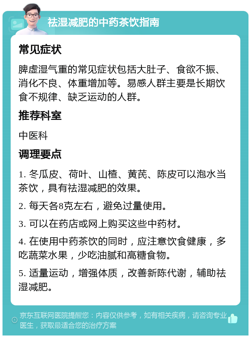 祛湿减肥的中药茶饮指南 常见症状 脾虚湿气重的常见症状包括大肚子、食欲不振、消化不良、体重增加等。易感人群主要是长期饮食不规律、缺乏运动的人群。 推荐科室 中医科 调理要点 1. 冬瓜皮、荷叶、山楂、黄芪、陈皮可以泡水当茶饮，具有祛湿减肥的效果。 2. 每天各8克左右，避免过量使用。 3. 可以在药店或网上购买这些中药材。 4. 在使用中药茶饮的同时，应注意饮食健康，多吃蔬菜水果，少吃油腻和高糖食物。 5. 适量运动，增强体质，改善新陈代谢，辅助祛湿减肥。