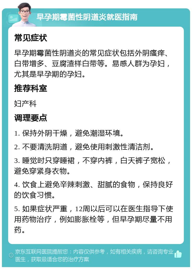 早孕期霉菌性阴道炎就医指南 常见症状 早孕期霉菌性阴道炎的常见症状包括外阴瘙痒、白带增多、豆腐渣样白带等。易感人群为孕妇，尤其是早孕期的孕妇。 推荐科室 妇产科 调理要点 1. 保持外阴干燥，避免潮湿环境。 2. 不要清洗阴道，避免使用刺激性清洁剂。 3. 睡觉时只穿睡裙，不穿内裤，白天裤子宽松，避免穿紧身衣物。 4. 饮食上避免辛辣刺激、甜腻的食物，保持良好的饮食习惯。 5. 如果症状严重，12周以后可以在医生指导下使用药物治疗，例如膨胀栓等，但早孕期尽量不用药。