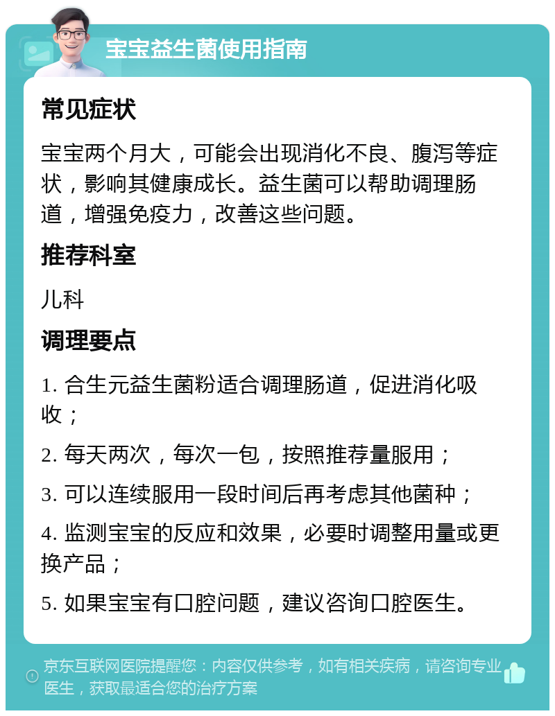 宝宝益生菌使用指南 常见症状 宝宝两个月大，可能会出现消化不良、腹泻等症状，影响其健康成长。益生菌可以帮助调理肠道，增强免疫力，改善这些问题。 推荐科室 儿科 调理要点 1. 合生元益生菌粉适合调理肠道，促进消化吸收； 2. 每天两次，每次一包，按照推荐量服用； 3. 可以连续服用一段时间后再考虑其他菌种； 4. 监测宝宝的反应和效果，必要时调整用量或更换产品； 5. 如果宝宝有口腔问题，建议咨询口腔医生。